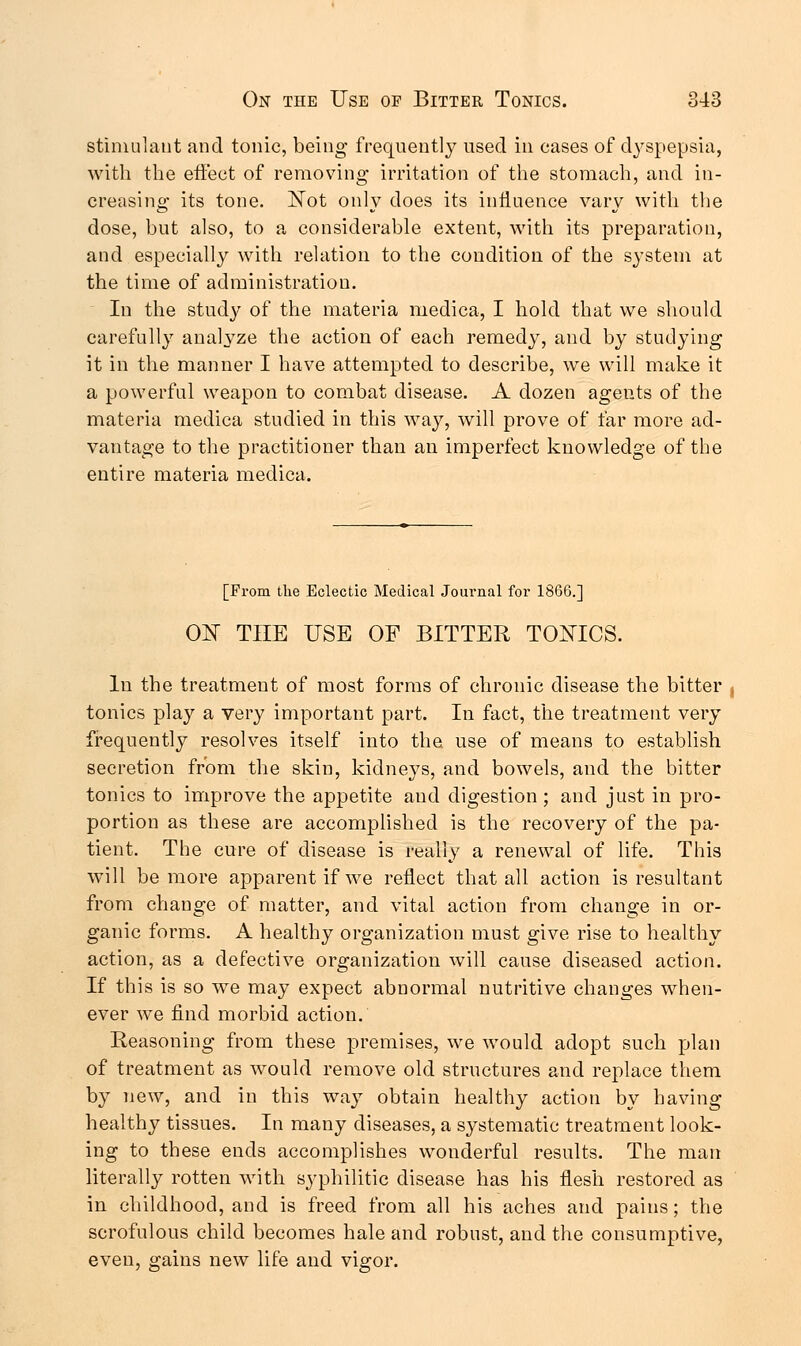 stimulant and tonic, being frequently used in cases of dyspepsia, with the effect of removing irritation of the stomach, and in- creasing its tone. Not only does its influence vary with the dose, but also, to a considerable extent, with its preparation, and especially with relation to the condition of the system at the time of administration. In the study of the materia medica, I hold that we should carefully analyze the action of each remedy, and by studying it in the manner I have attempted to describe, we will make it a powerful weapon to combat disease. A dozen agents of the materia medica studied in this way, will prove of far more ad- vantage to the practitioner than an imperfect knowledge of the entire materia medica. [From the Eclectic Medical Journal for 1866.] ON THE USE OF BITTER TONICS. In the treatment of most forms of chronic disease the bitter tonics play a very important part. In fact, the treatment very frequently resolves itself into the use of means to establish secretion from the skin, kidneys, and bowels, and the bitter tonics to improve the appetite and digestion ; and just in pro- portion as these are accomplished is the recovery of the pa- tient. The cure of disease is really a renewal of life. This will be more apparent if we reflect that all action is resultant from change of matter, and vital action from change in or- ganic forms. A healthy organization must give rise to healthy action, as a defective organization will cause diseased action. If this is so we may expect abnormal nutritive changes when- ever we find morbid action. Reasoning from these premises, we would adopt such plan of treatment as would remove old structures and replace them by new, and in this way obtain healthy action by having healthy tissues. In many diseases, a systematic treatment look- ing to these ends accomplishes wonderful results. The man literally rotten with syphilitic disease has his flesh restored as in childhood, and is freed from all his aches and pains; the scrofulous child becomes hale and robust, and the consumptive, even, gains new life and vigor.