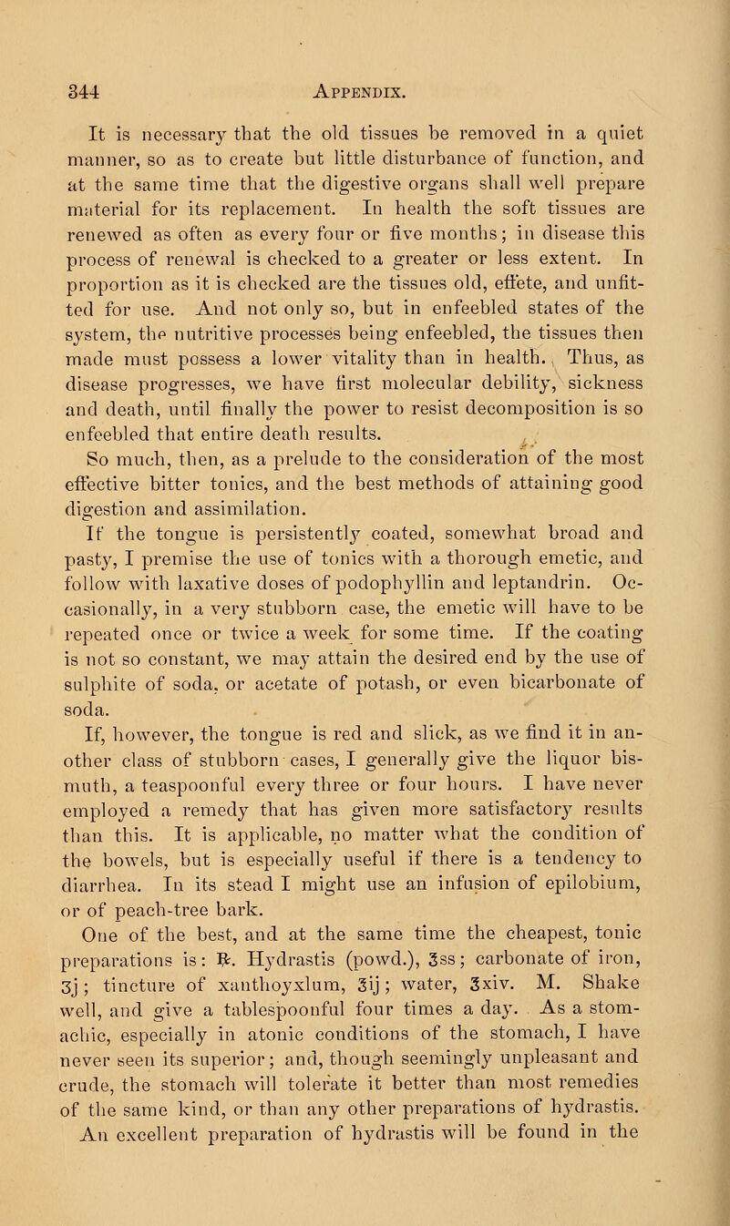 It is necessary that the old tissues be removed in a quiet manner, so as to create but little disturbance of function, and at the same time that the digestive organs shall well prepare material for its replacement. In health the soft tissues are renewed as often as every four or five months; in disease this process of renewal is checked to a greater or less extent. In proportion as it is checked are the tissues old, effete, and unfit- ted for use. And not only so, but in enfeebled states of the system, thf> nutritive processes being enfeebled, the tissues then made must possess a lower vitality than in health., Thus, as disease progresses, we have first molecular debility, sickness and death, until finally the power to resist decomposition is so enfeebled that entire death results. So much, then, as a prelude to the consideration of the most effective bitter tonics, and the best methods of attaining good digestion and assimilation. If the tongue is persistently coated, somewhat broad and pasty, I premise the use of tonics with a thorough emetic, and follow with laxative doses of podophyllin and leptandrin. Oc- casionally, in a very stubborn case, the emetic will have to be repeated once or twice a week for some time. If the coating is not so constant, we may attain the desired end by the use of sulphite of soda, or acetate of potash, or even bicarbonate of soda. If, however, the tongue is red and slick, as we find it in an- other class of stubborn cases, I generally give the liquor bis- muth, a teaspoonful every three or four hours. I have never employed a remedy that has given more satisfactory results than this. It is applicable, no matter what the condition of the bowels, but is especially useful if there is a tendency to diarrhea. In its stead I might use an infusion of epilobium, or of peach-tree bark. One of the best, and at the same time the cheapest, tonic preparations is: #. Hydrastis (powd.), 3ss; carbonate of iron, 3j ; tincture of xanthoyxlum, 3ij; water, 3xiv. M. Shake well, and give a tablespoonful four times a day. As a stom- achic, especially in atonic conditions of the stomach, I have never seen its superior; and, though seemingly unpleasant and crude, the stomach will tolerate it better than most remedies of the same kind, or than any other preparations of hydrastis. An excellent preparation of hydrastis will be found in the