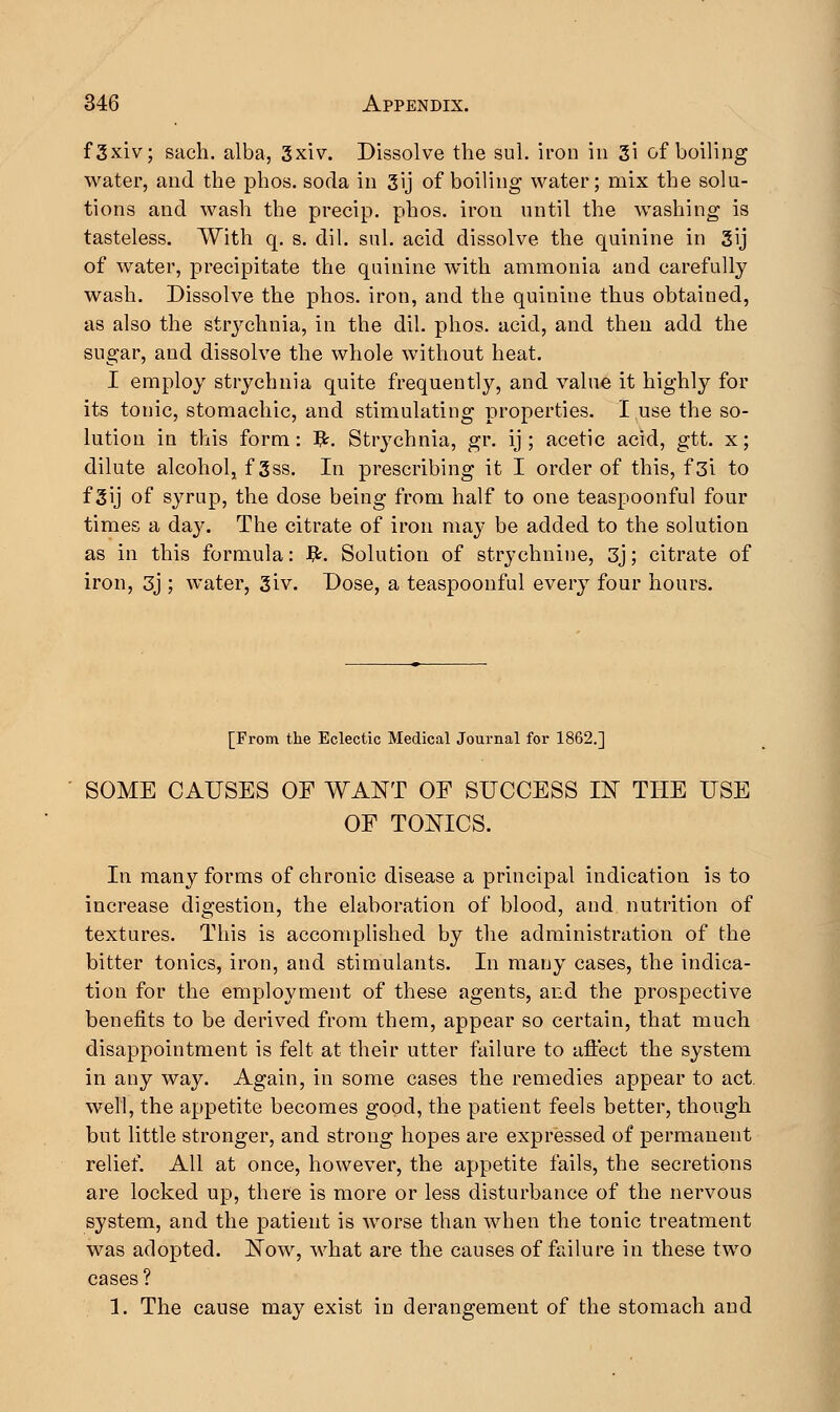 f3xiv; sach. alba, 3xiv. Dissolve the sul. iron in 3i of boiling water, and the phos. soda in 3ij of boiling water; mix the solu- tions and wash the precip. phos. iron until the washing is tasteless. With q. s. dil. sul. acid dissolve the quinine in 3ij of water, precipitate the quinine with ammonia and carefully wash. Dissolve the phos. iron, and the quinine thus obtained, as also the strychnia, in the dil. phos. acid, and then add the sugar, and dissolve the whole without heat. I employ strychnia quite frequently, and value it highly for its tonic, stomachic, and stimulating properties. I use the so- lution in this form: #. Strychnia, gr. ij ; acetic acid, gtt. x; dilute alcohol, f 3ss. In prescribing it I order of this, f 3i to f 3ij of syrup, the dose being from half to one teaspoonful four times a da}'. The citrate of iron may be added to the solution as in this formula: fy. Solution of strychnine, 3j; citrate of iron, 3j ; water, 3iv. Dose, a teaspoonful every four hours. [From the Eclectic Medical Journal for 1862.] SOME CAUSES OF WANT OF SUCCESS IN THE USE OF TONICS. In many forms of chronic disease a principal indication is to increase digestion, the elaboration of blood, and nutrition of textures. This is accomplished by the administration of the bitter tonics, iron, and stimulants. In many cases, the indica- tion for the employment of these agents, and the prospective benefits to be derived from them, appear so certain, that much disappointment is felt at their utter failure to affect the system in any way. Again, in some cases the remedies appear to act. well, the appetite becomes good, the patient feels better, though but little stronger, and strong hopes are expressed of permanent relief. All at once, however, the appetite fails, the secretions are locked up, there is more or less disturbance of the nervous system, and the patient is worse than when the tonic treatment was adopted. Now, what are the causes of failure in these two cases? 1. The cause may exist in derangement of the stomach and