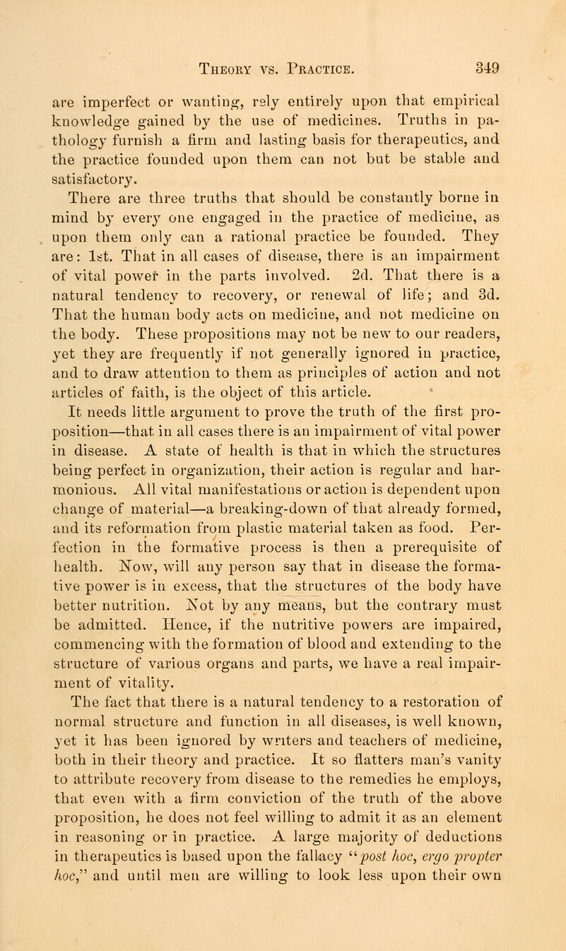 are imperfect or wanting, rsly entirely upon that empirical knowledge gained by the use of medicines. Truths in pa- thology furnish a firm and lasting basis for therapeutics, and the practice founded upon them can not but be stable and satisfactory. There are three truths that should be constantly borne in mind by every one engaged in the practice of medicine, as upon them only can a rational practice be founded. They are: 1st. That in all cases of disease, there is an impairment of vital power in the parts involved. 2d. That there is a natural tendency to recovery, or renewal of life; and 3d. That the human body acts on medicine, and not medicine on the body. These propositions may not be new to our readers, yet they are frequently if not generally ignored in practice, and to draw attention to them as principles of action and not articles of faith, is the object of this article. It needs little argument to prove the truth of the first pro- position—that in all cases there is an impairment of vital power in disease. A state of health is that in which the structures being perfect in organization, their action is regular and har- monious. All vital manifestations or action is dependent upon change of material—a breaking-down of that already formed, and its reformation from plastic material taken as food. Per- fection in the formative process is then a prerequisite of health. How, will any person say that in disease the forma- tive power is in excess, that the structures of the body have better nutrition. Hot by any means, but the contrary must be admitted. Hence, if the nutritive powers are impaired, commencing with the formation of blood aud extending to the structure of various organs and parts, we have a real impair- ment of vitality. The fact that there is a natural tendency to a restoration of normal structure and function in all diseases, is well known, yet it has been ignored by writers and teachers of medicine, both in their theory and practice. It so flatters man's vanity to attribute recovery from disease to the remedies he employs, that even with a firm conviction of the truth of the above proposition, he does not feel willing to admit it as an element in reasoning or in practice. A large majority of deductions in therapeutics is based upon the fallacy ujpost hoc, ergo 'propter hoc and until men are willing to look less upon their own