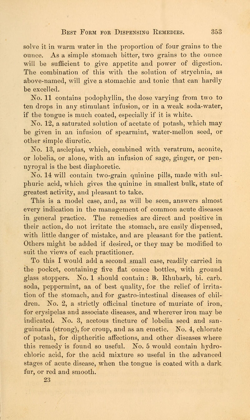 solve it in warm water in the proportion of four grains to the ounce. As a simple stomach bitter, two grains to the ounce will be sufficient to give appetite and power of digestion. The combination of this with the solution of strychnia, as above-named, will give a stomachic and tonic that can hardly be excelled. No. 11 contains podophyllin, the dose varying from two to ten drops in any stimulant infusion, or in a weak soda-water, if the tongue is much coated, especially if it is white. No. 12, a saturated solution of acetate of potash, which may be given in an infusion of spearmint, water-mellon seed, or other simple diuretic. No. 13, asclepias, which, combined with veratrum, aconite, or lobelia, or alone, with an infusion of sage, ginger, or pen- nyroyal is the best diaphoretic. JSTo. 14 will contain two-grain quinine pills, made with sul- phuric acid, which gives the quinine in smallest bulk, state of greatest activity, and pleasant to take. This is a model case, and, as will be seen, answers almost every indication in the management of common acute diseases in general practice. The remedies are direct and positive in their action, do not irritate the stomach, are easily dispensed, with little danger of mistake, and are pleasant for the patient. Others might be added if desired, or they may be modified to suit the views of each practitioner. To this I would add a second small case, readily carried in the pocket, containing live flat ounce bottles, with ground glass stoppers. No. 1 should contain : 3£. Rhubarb, bi. carb. soda, peppermint, aa of best quality, for the relief of irrita- tion of the stomach, and for gastro-intestinal diseases of chil- dren. No. 2, a strictly officinal tincture of muriate of iron, for erysipelas and associate diseases, and wherever iron may be indicated. No. 3, acetous tincture of lobelia seed and san- guinaria (strong), for croup, and as an emetic. No. 4, chlorate of potash, for diptheritic affections, and other diseases where this remedy is found so useful. No. 5 would contain hydro- chloric acid, for the acid mixture so useful in the advanced stages of acute disease, when the tongue is coated with a dark fur, or red and smooth. 23