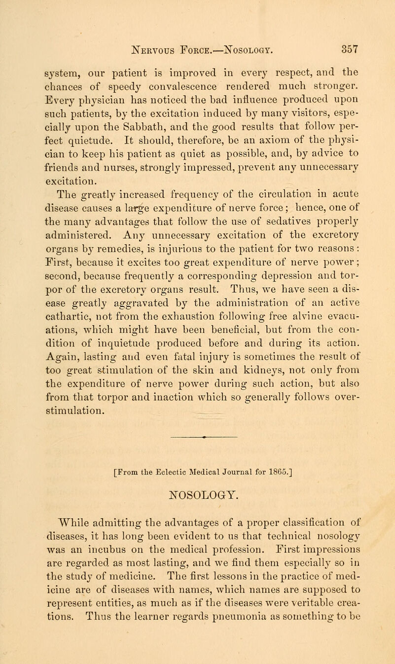 system, our patient is improved in every respect, and the chances of speedy convalescence rendered much stronger. Every physician has noticed the bad influence produced upon such patients, by the excitation induced by many visitors, espe- cially upon the Sabbath, and the good results that follow per- fect quietude. It should, therefore, bo an axiom of the physi- cian to keep his patient as quiet as possible, and, by advice to friends and nurses, strongly impressed, prevent any unnecessary excitation. The greatly increased frequency of the circulation in acute disease causes a large expenditure of nerve force; hence, one of the many advantages that follow the use of sedatives properly administered. Any unnecessary excitation of the excretory organs by remedies, is injurious to the patient for two reasons: First, because it excites too great expenditure of nerve power; second, because frequently a corresponding depression and tor- por of the excretory organs result. Thus, we have seen a dis- ease greatly aggravated by the administration of an active cathartic, not from the exhaustion following free alvine evacu- ations, which might have been beneficial, but from the con- dition of inquietude produced before and during its action. Again, lasting and even fatal injury is sometimes the result of too great stimulation of the skin and kidneys, not only from the expenditure of nerve power during such action, but also from that torpor and inaction which so generally follows over- stimulation. [From the Eclectic Medical Journal for 1865.] NOSOLOGY. While admitting the advantages of a proper classification of diseases, it has long been evident to us that technical nosology was an incubus on the medical profession. First impressions are regarded as most lasting, and we find them especially so in the study of medicine. The first lessons in the practice of med- icine are of diseases with names, which names are supposed to represent entities, as much as if the diseases were veritable crea- tions. Thus the learner regards pneumonia as something to be