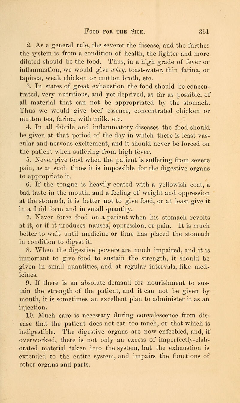 2. As a general rule, the severer the disease, and the further the s}Tstem is from a condition of health, the lighter and more diluted should be the food. Thus, in a high grade of fever or inflammation, we would give whey, toast-water, thin farina, or tapioca, weak chicken or mutton broth, etc. 3. In states of great exhaustion the food should be concen- trated, very nutritious, and yet deprived, as far as possible, of all material that can not be appropriated by the stomach. Thus we would give beef essence, concentrated chicken or mutton tea, farina, with milk, etc. 4. In all febrile.and inflammatory diseases the food should be given at that period of the day in which there is least vas- cular and nervous excitement, and it should never be forced on the patient when suffering from high fever. 5. Never give food when the patient is suffering from severe pain, as at such times it is impossible for the digestive organs to appropriate it. 6. If the tongue is heavily coated with a yellowish coat, a bad taste in the mouth, and a feeling of weight and oppression at the stomach, it is better not to give food, or at least give it in a fluid form and in small quantity. 7. Never force food on a patient when his stomach revolts at it, or if it produces nausea, oppression, or pain. It is much better to wait until medicine or time has placed the stomach in condition to digest it. 8. When the digestive powers are much impaired, and it is important to give food to sustain the strength, it should be given in small quantities, and at regular intervals, like med- icines. 9. If there is an absolute demand for nourishment to sus- tain the strength of the patient, and it can not be given by mouth, it is sometimes an excellent plan to administer it as an injection. 10. Much care is necessary during convalescence from dis- ease that the patient does not eat too much, or that which is indigestible. The digestive organs are now enfeebled, and, if overworked, there is not only an excess of imperfectly-elab- orated material taken into the system, but the exhaustion is extended to the entire system, and impairs the functions of other organs and parts.