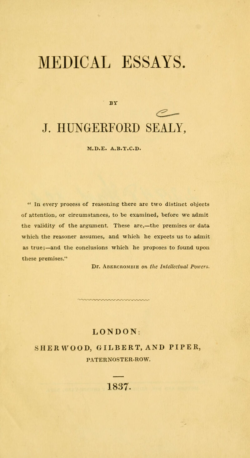 MEDICAL ESSAYS. BY J. HUNGERFOKD SEALY, M.D.E. A.B.T.C.D.  In every process of reasoning there are two distinct objects of attention, or circumstances, to be examined, before we admit the validity of the argument. These are,—the premises or data which the reasoner assumes, and which he expects us to admit as true;—and the conclusions which he proposes to found upon these premises. Dr. Abercroiubie on the Intellectual Powers. LONDON. SHERWOOD, GILBERT.AND PIPER, PATERNOSTER-ROW. 1837.