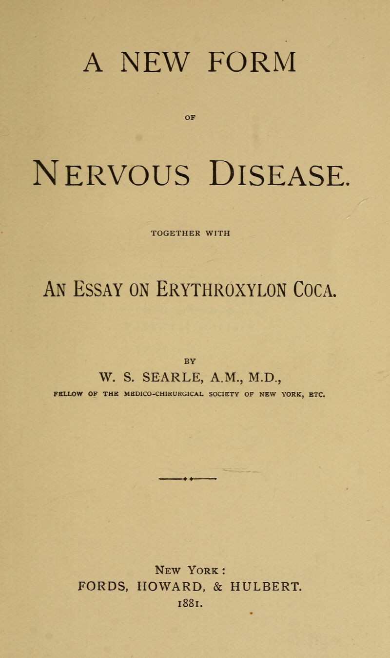 A NEW FORM OF Nervous Disease. TOGETHER WITH An Essay on Erythroxylon Coca. BY W. S. SEARLE, A.M., M.D., FELLOW OF THE MEDICO-CHIRURGICAL SOCIETY OF NEW YORK, ETC. New York : FORDS, HOWARD, & HULBERT. 1881.