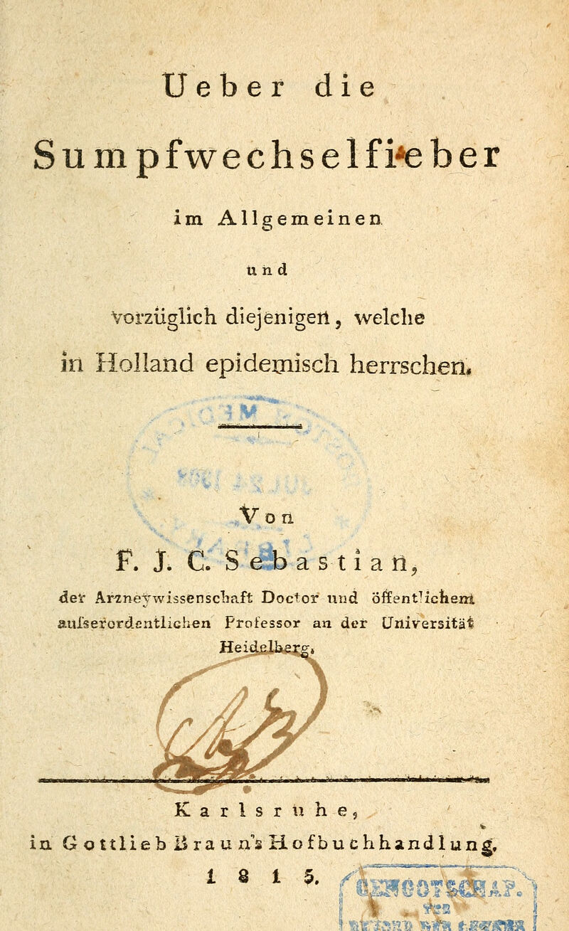 Ueber die S u m p f we c h s e 1 f i*e b e r im. Allgemeinen und Vorzüglich diejenigen, welche in Holland epidemisch herrschen. V Von F. J. C. S e b a s 11 a tl, det Ar^neVwissenscliaft Doctor und öffentlickenl aul'sei'ordcntiiGhen Professor an der Universität Karlsruhe, V in Gottlieb Ürauns Hofbuchhandlung. 18 15.