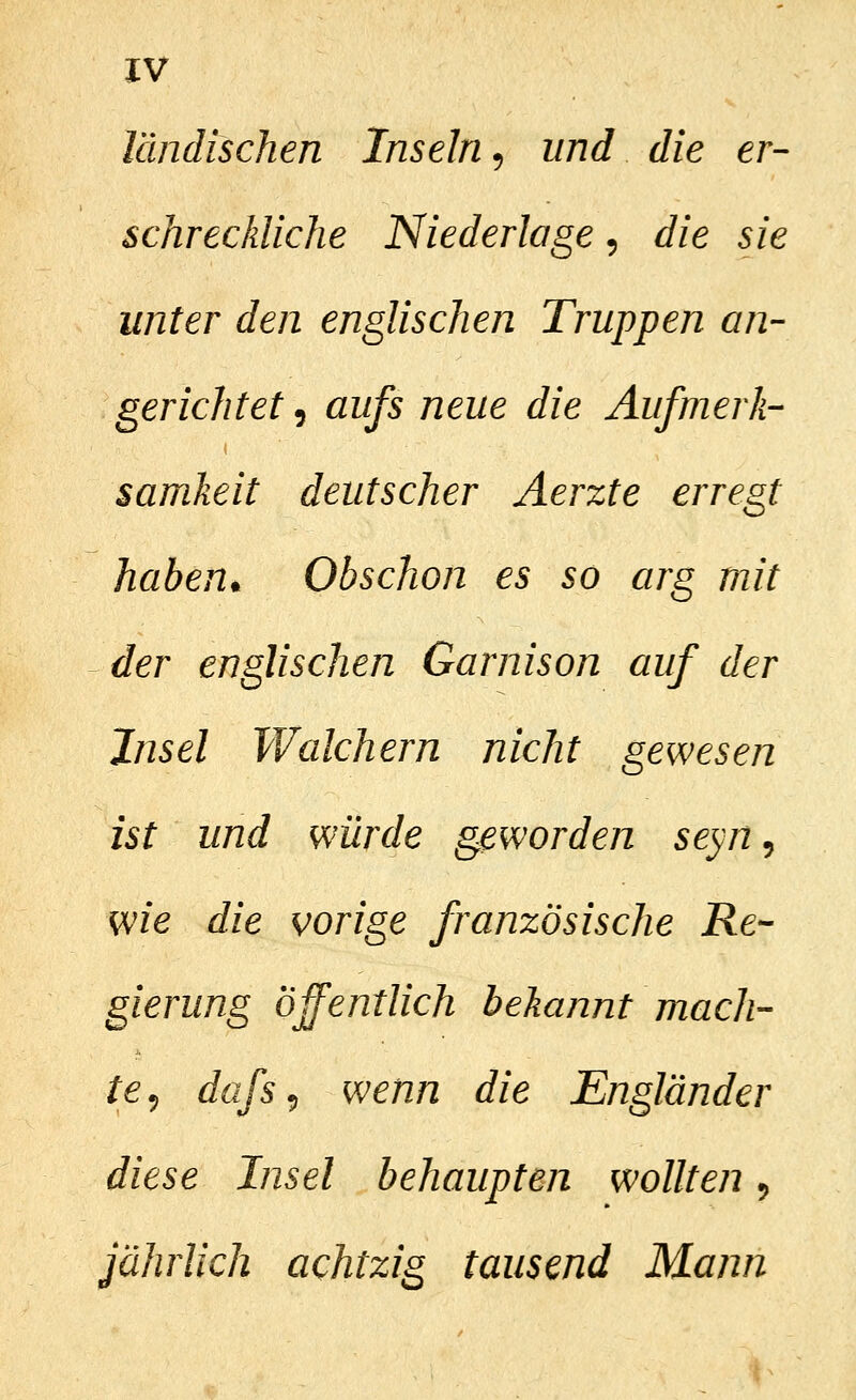 ländischen Inseln, und die er- schreckliche Niederlage, die sie unter den englischen Truppen an- gerichtet ^ aufs neue die Aufmerk- samkeit deutscher Aerzte erregt haben^ Obschon es so arg mit der englischen Garnison auf der Jnsel Walchern nicht gewesen ist und würde geworden seyn^ wie die vorige französische Re- gierung öffentlich bekannt mach- te^ dafs^ wenn die Engländer diese Insel behaupten wollten ^ jährlich achtzig tausend Mann