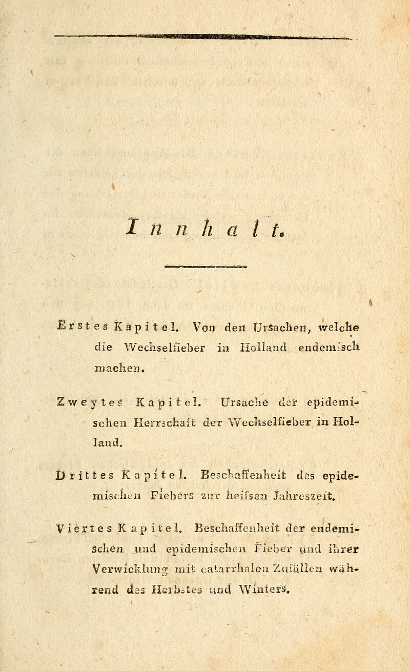 Erstes Kapitel. Von den Ursachen, welclie die Wecliseliieber in Holland endem.'scli machen. Z '.V e y t e £! Kapitel. Ursache der epidemi- schen Herrschaft der Wechselfieber in Hol- land. Drittes Kapitel. Beccliaffenheit dis epide- mischen Fiebers zur iieifsen Jahreszeit. Viertes K a p i t e 1. Beschaffenheit der endemi- schen und epidemischen Fieber und ibrefjf Verwicklung mit catarrhalcii Ziiiänca wäh- rend dei Ilcibilea und Winfcers.