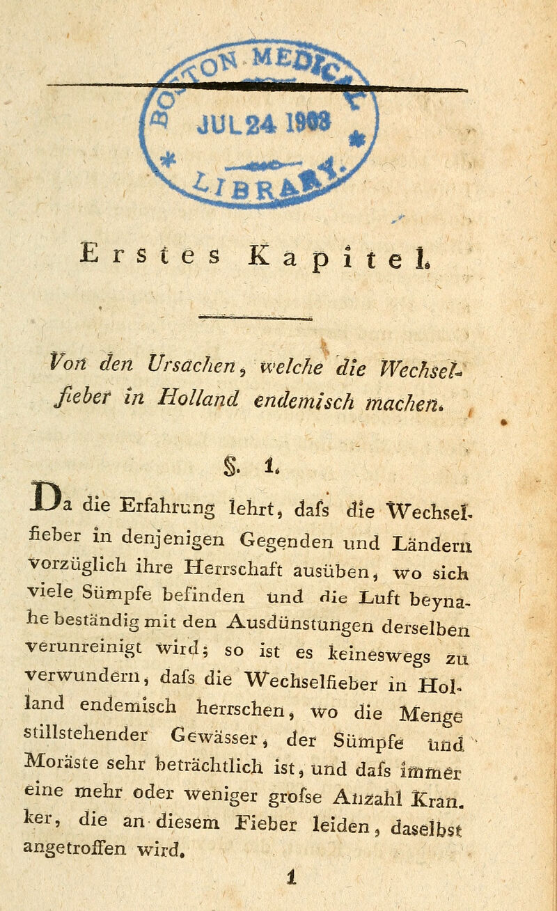 Erstes Kapitel. Von den Ursachen^ welche die WechseU fteber in Holland endemisch machen. S. 1 Ua die Erfahrung lehrt, Ms cfle Wechsel- fieber in denjenigen Gegenden und Ländern vorzüglich ihre Herrschaft ausüben, wo sich viele Sümpfe befinden und die Luft beyna- he beständig mit den Ausdünstungen derselben verunreinigt wird; so ist es Iceineswegs zu verwundern, dafs die Wechselfieber in Hol. land endemisch herrschen, wo die Menge stillstehender Gewässer, der Sümpfe und Moräste sehr beträchtlich ist, und dafs Immer eine mehr oder weniger grofse Anzahl fcan. ^er, die an diesem Fieber leiden ^ daseibsi^ angetroffen wird, 1