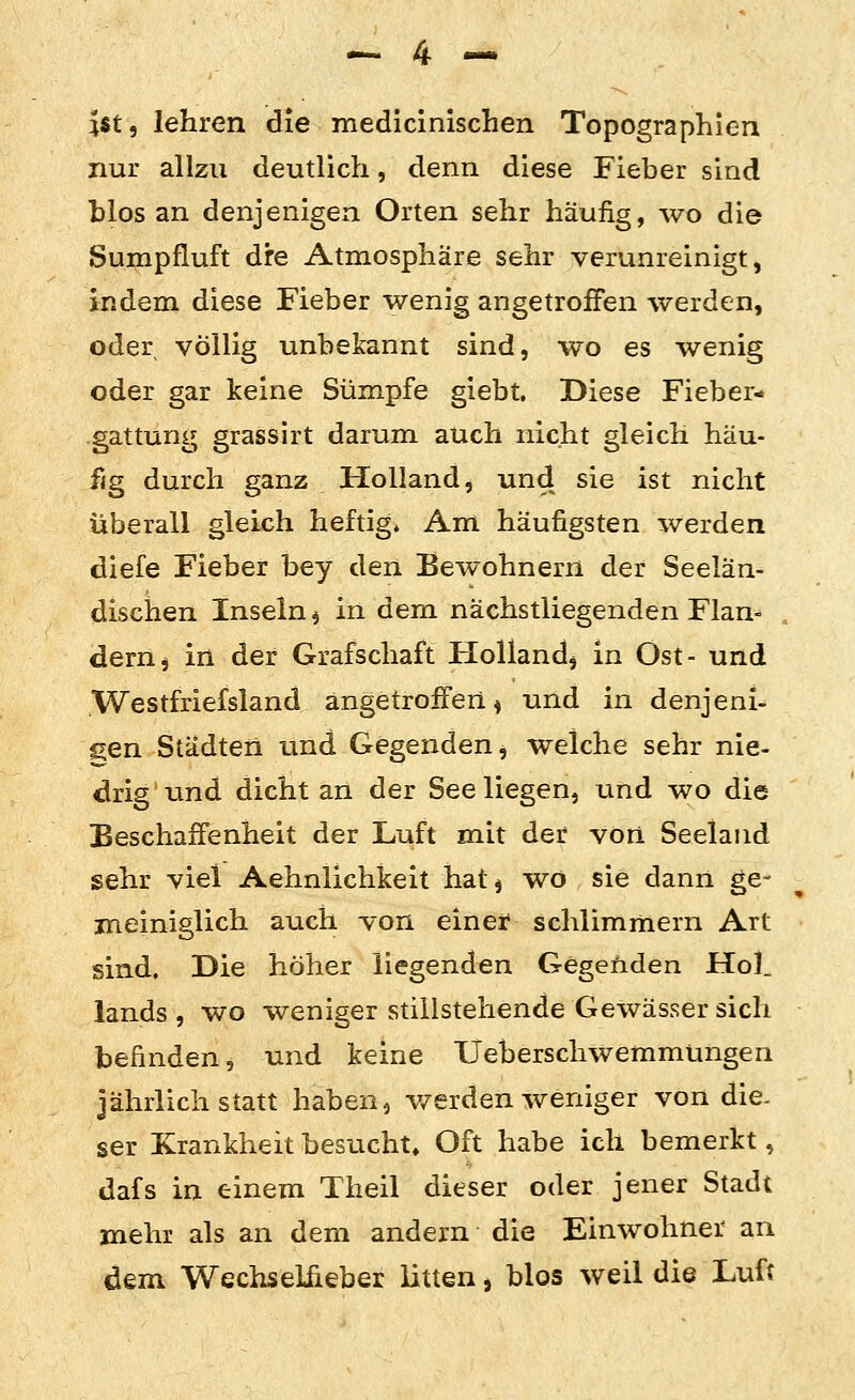 lit, lehren die medicinischen Topographien nur allzu deutlich, denn diese Fieber sind blos an denjenigen Orten sehr häufig, wo die Sumpfluft dre Atmosphäre sehr verunreinigt, indem diese Fieber wenig angetroffen werden, oder völlig unbekannt sind, wo es wenig oder gar keine Sümpfe giebt. Diese Fieber- gattung grassirt darum auch nicht gleich häu- fig durch ganz Holland, und sie ist nicht überall gleich heftig* Am häufigsten werden diefe Fieber bey den Bewohnern der Seelän- dischen Inseln ^ in dem nächstliegenden Flan^ deruj in der Grafschaft Holland^ in Ost- und Westfriefsland angetroffen ^ und in denjeni- gen Städten und Gegenden, welche sehr nie- drig und dicht an der See liegen, und wo die Beschaffenheit der Luft mit der von Seeland sehr viel Aehnlichkeit hat j wo sie dann ge- meiniglich auch von einef schlimmem Art sind. Die höher liegenden Gegenden Hol. lands , wo weniger stillstehende Gewässer sich befinden, und keine Ueberschwemmüngen jährlich statt haben, v/erden weniger von die- ser Krankheit besucht» Oft habe ich bemerkt, dafs in einem Theil dieser oder jener Stadt mehr als an dem andern die Einwohner an dem Wechselfieber litten, blos weil die Luft