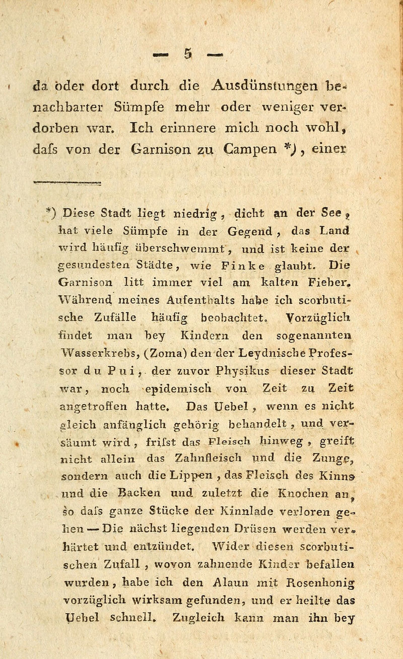 da öder dort durch die Ausdünstungen be- nachbarter Sümpfe mehr oder weniger ver- dorben war. Ich erinnere mich noch wohl, dafs von der Garnison zu Campen ^) , einer *) Diesß Stadt liegt niedrig , diclit an der See ^ liat viele Sümpfe in der Gegend , das Land wird häufig überschwemmt, und ist keine der gesundesten Städte, wie Finke glaubt. Die Garnison litt immer viel am kalten Fieber, Während meines Aufenthalts habe ich scorbuti- sche Zufälle häufig beobachtet« yorzüglich findet man bey Kindern den sogenannten Wasserkrebs, (^Zoma) den der Leydnische Profes- sor du P u i j der zuvor Physikus dieser Stadt war, noch epidemisch von Zeit zu Zeit angetroffen hatte. Das Uebel , wenn es nicht gleich anfänglich gehörig behandelt , und ver- säumt wird , frilst das Fleisch hinweg , greift nicht allein das Zahnfleisch und die Zungp^ sondern auch die Lipp-en , das Fleisch des Kinns und die Backen und zuletzt die Knochen an^ so dafs ganze Stücke der Kinnlade verloren ge- hen— Die nächstliegenden Drüsen werden ver* härtet und entzündet. Wider diesen scorbuti- schen Zufall , wovon zahnende Kinder befallen wurden, habe ich den Alaun mit Rosenhonig vorzüglich wirksam gefunden, und er heilte das Uebel Schnell. Zugleich kann man ihn bey