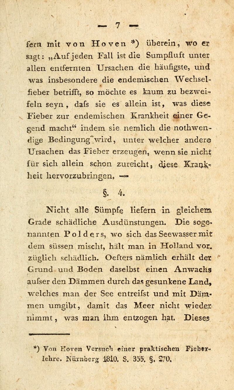 fern mit von Hoven *) überein, wo er sagt: „Auf jeden Fall ist die Sumpfluft unter allen entfernten Ursachen die häufigste, und was insbesondere die endemischen Wechsel- fieber betrifft, so möchte es kaum zu bezwei- feln seyn, dafs sie es allein ist, was diese Fieber zur endemischen Krankheit einer Ge- gend macht indem sie nemlich die nothwen- dige Bedingung'wird, unter welcher andera Ursachen das Fieber erzeugen, wenn sie nicht für sich allein schon zureicht, diese KraQ^^ heit hervorzubringen« -^ §. 4. Nicht alle Sümpfe liefern in gleichem Grade schädliche Ausdünstungen. Die soge- nannten Polders, wo sich das Seewasser mit dem süssen mischt, hält man in Holland vor. züglich schädlich. Oeftqrs nämlich erhält det Grund und Boden daselbst einen Anwachs aufser den Dämmen durch das gesunkene Land, %velches man der See entreifst und mit Däm- men umgibt, damit das Meer nicht wieder nimmt, was man ihm entzogen hat. Dieses *) Von Koven Versuc^i einer praktischen Fieber-» lehre. Nürnberg 18i0. S. 355. §» 270,