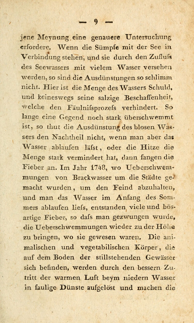 jene Meyniing eine genauere Untersuclamg erfordere. Wenn die Sümpfe mit der See in Verbindung stellen, und sie durch den Zuflufs des Seewassers mit vielem Wasser versehen werden, so sind die Ausdünstungen so schlimm nicht. Plier ist die Menge des Wassers Schuld, und keineswegs seine salzige Beschaffenheit, welche den Fäulnifsprozefs verhindert. So lange eine Gegend noch stark überschwemmt ist, so thut die Ausdünstung des blosen Was- sers den Naclitheil nicht, wenn man aber das Wasser ablaufen läfst, oder die Hitze die Menge stark vermindert hat, dann fangen die Fieber an. Im Jahr 1748, wo Ueberschweni- mungen von Brackwasser um die Städte ge-- macht wurden, um den Feind abzuhalten^ und man das Wasser im Anfang des Som- mers ablaufen liefs, entstanden viele und bös- artige Fieber, so dafs man gezwungen wurde, die Ueberschwemmungen wieder zu der Höhe zu bringen, wo sie gewesen waren. Die ani- malischen und vegetabilischen Körper, die auf dem Boden der stillstehenden Gewässer sich befinden, werden durch den bessern Zu- tritt der warmen Luft beym niedern Wasser in faulige Dünste aufgelöst und machen die