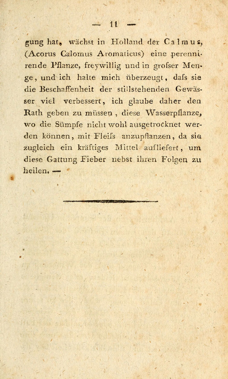 gung hat, wächst in Holland der Calmuß, (Acorus Calomus Aiomaticus) eine perennl- rende Pflanze, freywillig und in giofser Men- ge , und ich halte mich überzeugt, dafs sie die Beschaffenheit der stillstehenden Gewäs- ser viel verbessert, ich glaube daher den Rath geben zu müssen , diese Wasserpflanze^, •wo die Sümpfe nicht wohl ausgetrocknet wer- den können, mit Fleifs anzupflanzen, da sia zugleich ein kräftiges Mittel aufliefert, um diese Gattung Fieber nebst ihren Folgea zu heilen« •«-