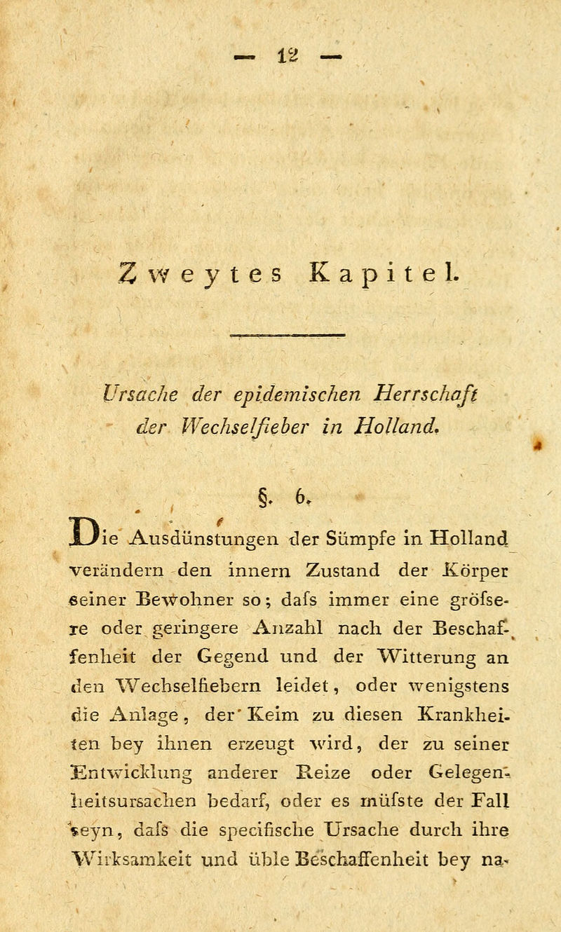 Zweytes Kapitel. Ursache der epidemischen Herrschaft der VVechselfieber in Holland* §. 6. JLJie Ausdünstungen tler Sümpfe in Holland verändern den innern Zustand der Xörper «einer Be\<^oliner so; dafs immer eine gröfse- le oder geringere Anzahl nach der Beschaf-^ fenheit der Gegend und der Witterung an den Wechselfiebern leidet, oder wenigstens die x\nlage 5 der'Keim zu diesen Krankhei- ten bey ihnen erzeugt wird, der zu seiner Entwicklung anderer B.eize oder Gelegen- iieitsursaclien bedarf, oder es müfste der Fall «eyn, dafs die specifische Ursache durch ihre Wirksamkeit und üble Beschaffenheit bey na^