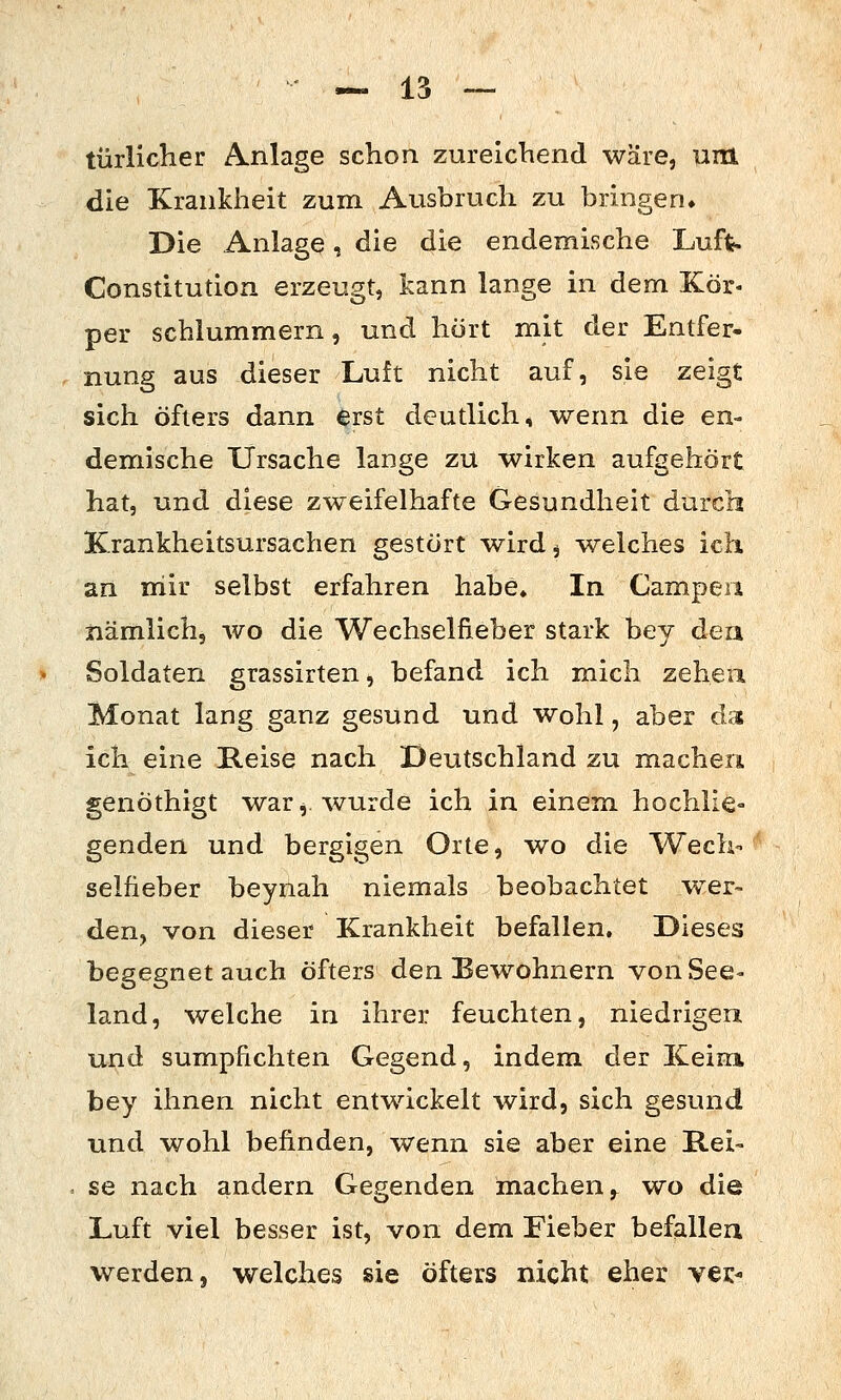 türlicher Anlage schon zureichend wäre, um die Krankheit zum Ausbruch zu bringen» Die Anlage, die die endemische Luft- Constitution erzeugt, kann lange in dem Kör- per schlummern, und hört mit der Entfer« nung aus dieser Luft nicht auf, sie zeigt sich öfters dann erst deutlich, wenn die en- demische Ursache lange zu wirken aufgehört hat, und diese zweifelhafte Gesundheit durch Krankheitsursachen gestört wird, -welches ich an mir selbst erfahren habe» In Campen nämlich, wo die Wechselfieber stark bey dea Soldaten grassirten, befand ich mich zeheu Monat lang ganz gesund und wohl, aber das ich eine Reise nach Deutschland zu machen genöthigt war ^ wurde ich in einem, hochlie- genden und bergigen Orte, wo die Wech- selfieber beynah niemals beobachtet w^er- den, von dieser Krankheit befallen. Dieses begegnet auch öfters den Bewohnern von See- land, welche in ihrer feuchten, niedrigen und sumpfichten Gegend, indem der Keim bey ihnen nicht entwickelt wird, sich gesund und wohl befinden, wenn sie aber eine Rei- se nach andern Gegenden m.achen,^ wo die Luft viel besser ist, von dem Fieber befallen werden, welches sie öfters nicht eher vei:-