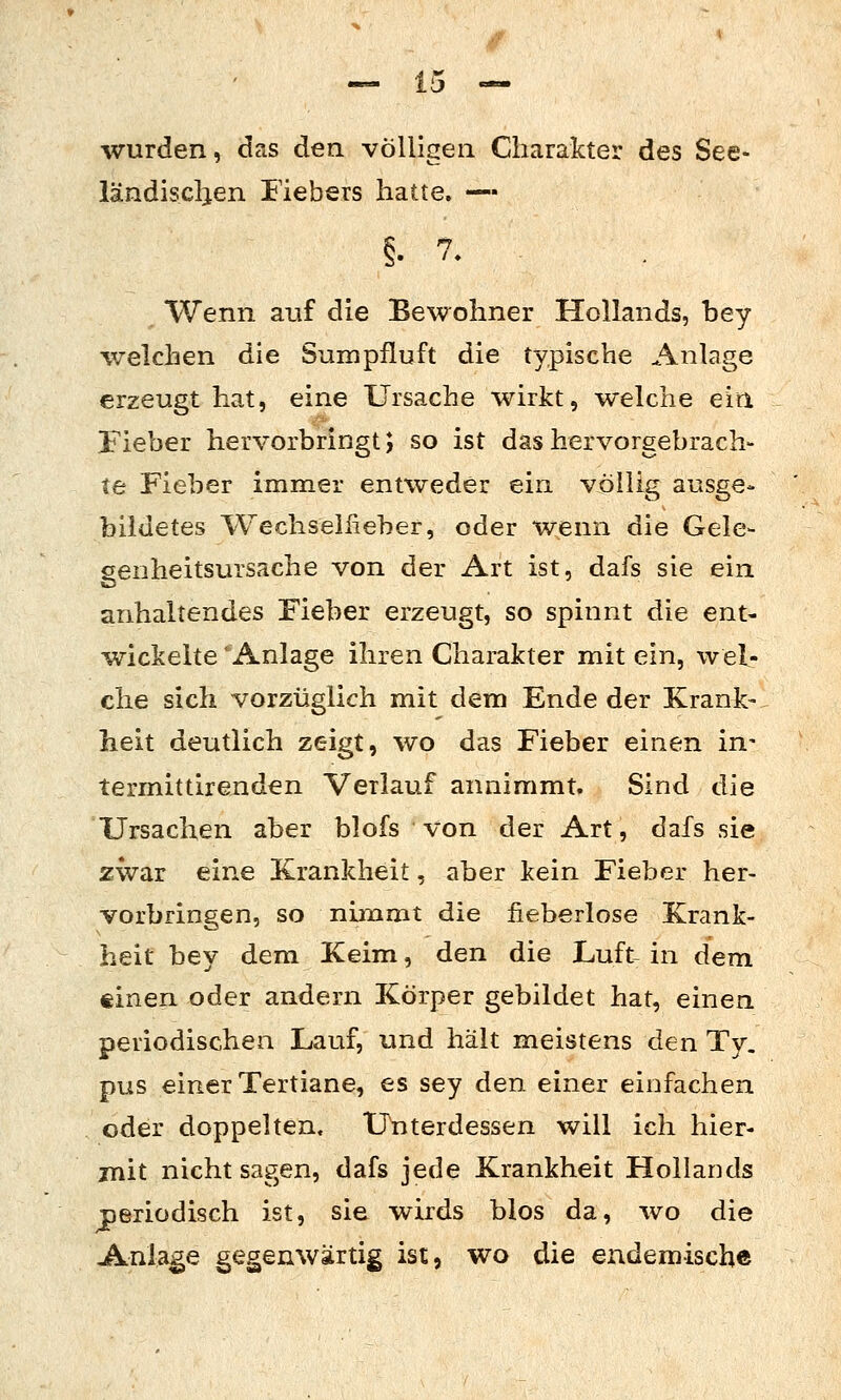 wurden, das den völligen Charakter des See- ländiscljen Fiebers hatte. — Wenn auf die Bewohner Hollands, bey welchen die Sumpfluft die typische Anlage erzeugt hat, eine Ursache wirkt, welche eiri Fieber hervorbringt; so ist das hervorgebrach- te Fieber immer entweder ein völlig ausge- bildetes Wechsellieber, oder wenn die Gele- genheitsursache von der Art ist, dafs sie ein anhaltendes Fieber erzeugt, so spinnt die ent- wickelte 'Anlage ihren Charakter mit ein, wel- che sich vorzüglich mit dem Ende der Krank- heit deutlich zeigt, wo das Fieber einen in- termittirenden Verlauf annimmt. Sind die Ursachen aber blofs von der Art, dafs sie zwar eine Krankheit, aber kein Fieber her- vorbringen, so nimmt die fieberlose Krank- heit bey dem Keim, den die Luft- in dem tinen oder andern Körper gebildet hat, einen periodischen Lauf, und hält meistens den Ty. pus einer Tertiane, es sey den einer einfachen oder doppelten. Unterdessen will ich hier- mit nicht sagen, dafs jede Krankheit Hollands periodisch ist, sie wirds blos da, wo die Anlage gegenwärtig ist, wo die endemische