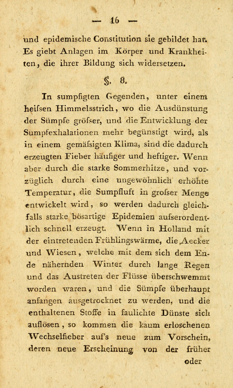 lind epidemische Constitution sie gebildet hat. Es giebt Anlagen im ICörper und Krankhei- ten, die ihrer Bildung sich widersetzen. In sumpfigten Gegenden, unter einem Heifsen Himmelsstrich, wo die Ausdünstung der Sümpfe gröfser, und die Entwicklung der Sumpfexhalationen mehr begünstigt wird, als in einem gemäfsigten Klima, sind die dadurch erzeugten Fieber häufiger und heftiger. Wenn aber duixh die starke Sommerhitze, und vor- züglich durch eine ungewöhnlich erhöhte Temperatur, die Sumpfluft in grofser Menge entwickelt wird, so werden dadurch gleich- falls starke bösartige Epidemien aufserordent- lieh schnell erzeugt. Wenn in Holland mit der eintretenden Frühlingswärme, die A-ecker und Wiesen, welche mit dem sich dem En- de nähernden Winter durch lange liegen und das Austreten der Flüsse überschwemmt worden waren, und die Sümpfe überhaupt anfangen ausgetrocknet zu werden^ und die enthaltenen Stoffe in faulichte Dünste sich auflösen, so kommen die kaum erloschenen Wechselfieber aufs neue zum Vorschein, deren neue Erscheinung von der früher oder