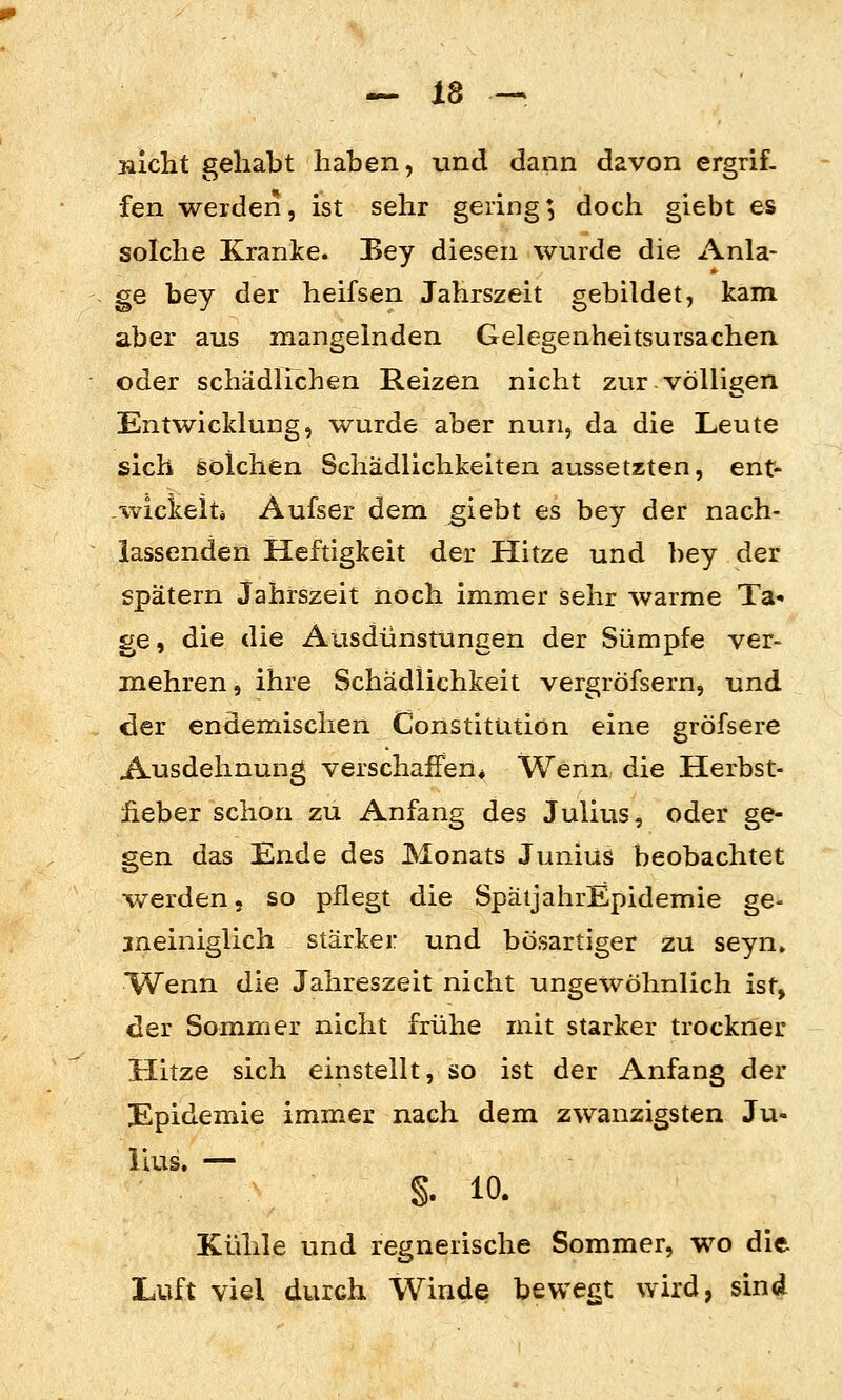 Bicht gehabt haben, und dann davon ergrif- fen werden, ist sehr gering; doch giebt es solche Kranke. Bey diesen wurde die Anla- ge bey der heifsen Jahrszeit gebildet, kam aber aus mangelnden Gelegenheitsursachen oder schädlichen Reizen nicht zur völligen Entwicklung, wurde aber nun, da die Leute sich solchen Schädlichkeiten aussetzten, ent- -xvicicelti Aufser dem giebt es bey der nach- lassenden Heftigkeit der Hitze und bey der spätem Jahrszeit noch immer sehr warme Ta» ge, die die Ausdünstungen der Sümpfe ver- mehren , ihre Schädlichkeit vergröfsern, und der endemischen Constitiitiön eine gröfsere Ausdehnung verschaffen* Wenn die Herbst- iieber schon zu Anfang des Julius, oder ge- gen das Ende des Monats Junius beobachtet werden, so pflegt die SpätjahrEpidemie ge- sneiniglich stärker und bösartiger zu seyn» Wenn die Jahreszeit nicht ungewöhnlich ist, der Sommer nicht frühe mit starker trockner Hitze sich einstellt, so ist der Anfang der Epidemie immer nach dem zwanzigsten Ju- lius, — §. 10. Kühle und regnerische Sommer, wo die Luft viel durch Winde bewegt wird, sind