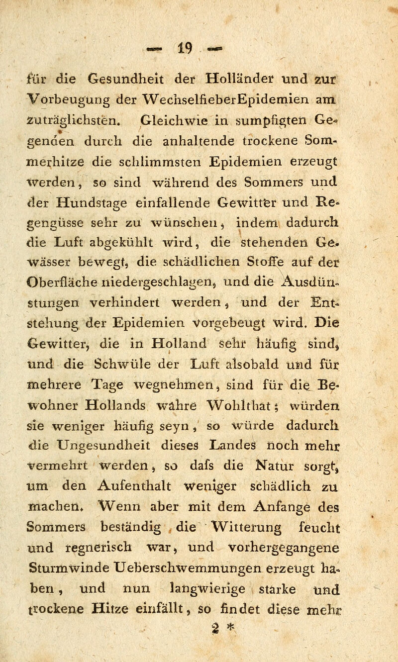 fiir die Gesundheit der Holländer und zur Vorbeugung der WechselfiieberEpideniien am zuträglichsten. Gleichwie in sumpfigten Ge-* genden durch die anhaltende trockene Som- merhitze die schlimmsten Epidemien erzeugt werden, so sind während des Sommers und der Hundstage einfallende Gewitt'er und B.e- gengüsse sehr zu ^vünschen j indem dadurch die Luft abgekühlt wird, die stehenden Ge.» Wässer bewegt, die schädlichen Stoffe auf der Oberfläche niedergeschlagen, und die Ausdün« stungen verhindert werden ^ und der Knt» stehung der Epidemien Vorgebeugt wird. Die Gewitter, die in Holland §elii* häufig sind^ und die Schwüle der Luft alsobald und für mehrere Tage wegnehmen, sind für die Be- wohner Hollands w^ahre Wohlthät t, würden sie weniger häufig seyn , so würde dadurch die Ungesundheit dieses Landes noch mehr vermehrt werden, so dafs die Natur sorgt, um den Aufenthalt Weniger schädlich äu machen» Wenn aber mit dem Anfange des Sommers beständig die Witterung feucht und regnerisch war, und vorhergegangene Sturmwinde Ueberschwemmungen erzeugt ha- ben , und nun langwierige stärke und trockene Hitze einfällt, so findet diese mehr 2 *,