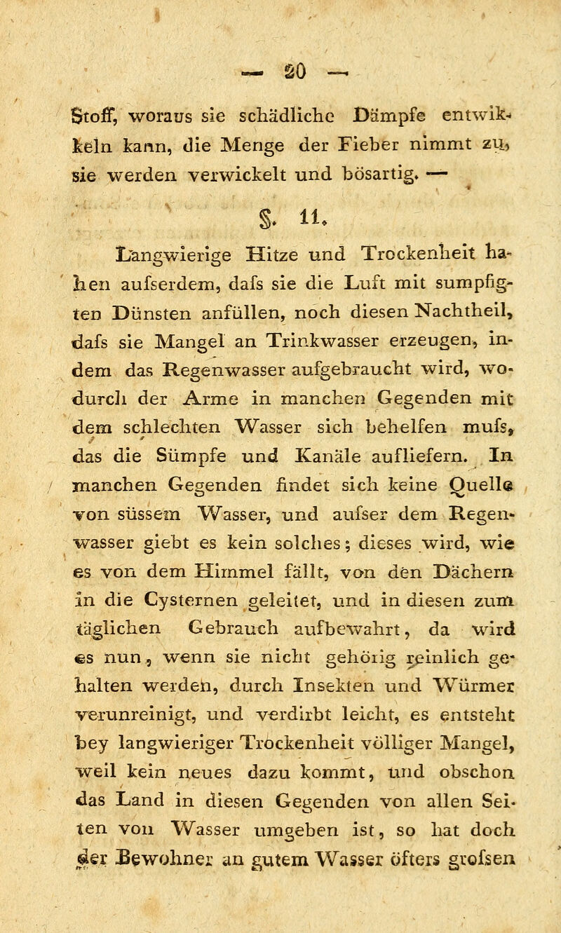 Stoff, woraus sie schädliche Dämpfe entwik- kein kann, die Menge der Fieber nimmt zu, sie werden verwickelt und bösartig» -^ L'angwierige Hitze und Trockenheit ha- lien aufserdem, dafs sie die Luft mit sumpfig- ten Dünsten anfüllen, noch diesen Nachtheil, dafs sie Mangel an Trinkwasser erzeugen, in- dem das Regenwasser aufgebraucht wird, wo- durcli der Arme in manchen Gegenden mit dem schlechten Wasser sich behelfen mufs, das die Sümpfe und Kanäle aufliefern. In manchen Gegenden findet sich keine Quelle von süssem Wasser, und aufser dem Regen- wasser giebt es kein solches; dieses wird, wie es von dem Himmel fällt, von den Dächern in die Cysternen geleitet, und in diesen zum täglichen Gebrauch aufbewahrt, da wird €S nun 5 wenn sie nicht gehöiig reinlich ge- halten werdeti, durch Insekten und Würmer verunreinigt, und verdirbt leicht, es entsteht bey langwieriger Trockenheit völliger Mangel, weil kein neues dazu kommt, und obschon das Land in diesen Gegenden von allen Sei« ten von Wasser umgeben ist, so hat doch j^er Bewohner un gutem Wasser öfters grofsen