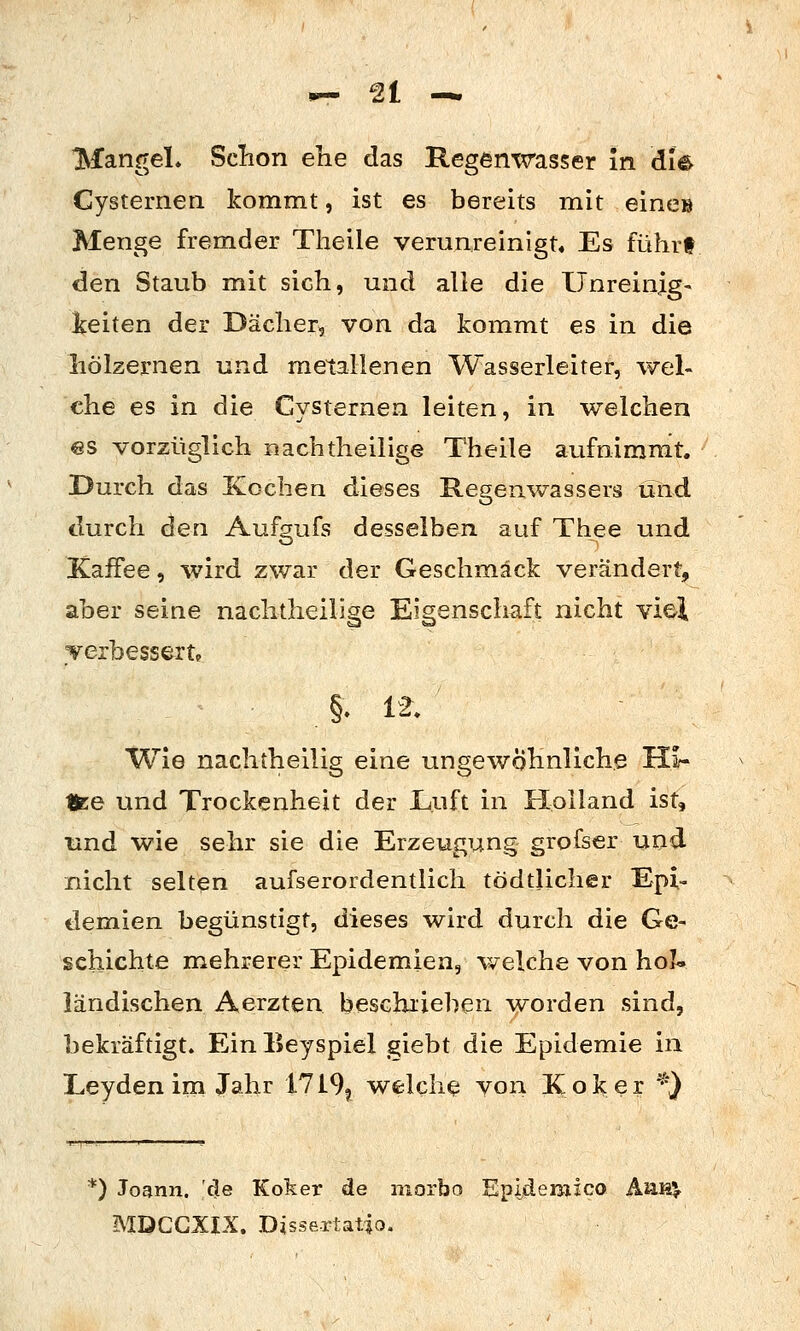 Mangel. Sclion ehe das Regenwasser In die Cysternen kommt, ist es bereits mit eines Menge fremder Theile verunreinigt« Es führt den Staub mit sich, und alle die Ilnreinlg- keiten der Dächerj von da kommt es in die hölzernen und metallenen Wasserleiter, wel- che es in die Cysternen leiten, in welchen es vorzüglich iiachtheiiige Theile aufnimmt. Durch das Kochen dieses Regenwassers ulid durch den Aufgufs desselben auf Thee und Kaifee, wird zwar der Geschmack verändert, aber seine nachlheilige Eigenschaft nicht viel Terbessert» Wie nachtheilig eine ungewöhnliche Hi- Ifce und Trockenheit der Luft in Holland ist, und wie sehr sie die Erzeugung grofser und nicht selten aufserordentlich tödtlicher Epi- demien begünstigt, dieses wird durch die Ge- schichte mehrerer Epidemien, welche von hol- ländischen Aerzten beschrieben worden sind, bekräftigt. Ein Eeyspiel giebt die Epidemie in Leyden im Jahr 1719^ welche von Kolcer *} *) Jognn. de Koker de morbo Epideraico ÄaH^ MDCGXIX. Disse-rtatio.