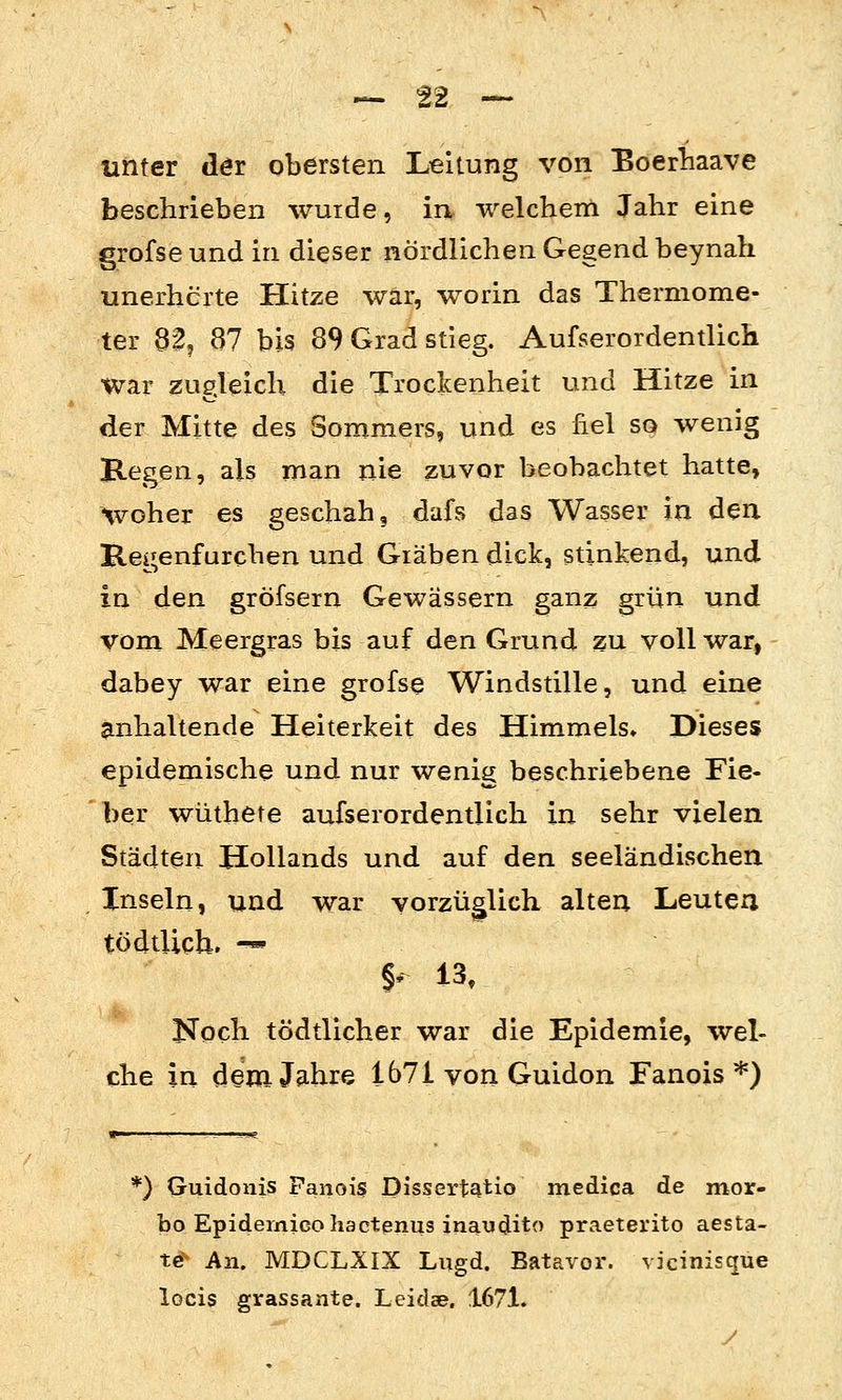 unter dör obersten Leitung von Boerliaave beschrieben wurde, irv weichern Jahr eine grofse und in dieser nördlichen Gegend beynah unerhörte Hitze war, worin das Thermome- ter 32, 87 bis 89 Grad stieg. Aufserordentlich war zugleich die Trockenheit und Hitze in der Mitte des Sommers, und es fiel so wenig Regen, als man nie zuvor beobachtet hatte, Hvoher es geschah, dafs das Wasser in den Regenfarchen und Gräben dick, stinkend, und in den gröfsern Gewässern ganz grün und vom Meergras bis auf den Grund zu voll war, dabey war eine grofse Windstille, und eine anhaltende Heiterkeit des Himmels» Dieses epidemische und nur wenig beschriebene Fie- ber wüthete aufserordentlich in sehr vielen Städten Hollands und auf den seeländischen Xnseln, und war vorzüglich alten Leuten tödtUch» -« §' 13, Noch tödtlicher war die Epidemie, wel- che in demJfihre 1671 von Guidon Fanois *) *) Guidonis Panois Dissertatio medica de mor- bo Epidernicohactenus inaudito praeterito aesta- t^ An. MDCLXIX Lngd. Batavor. vicinisque locis grassante. Leidae. 1671. y