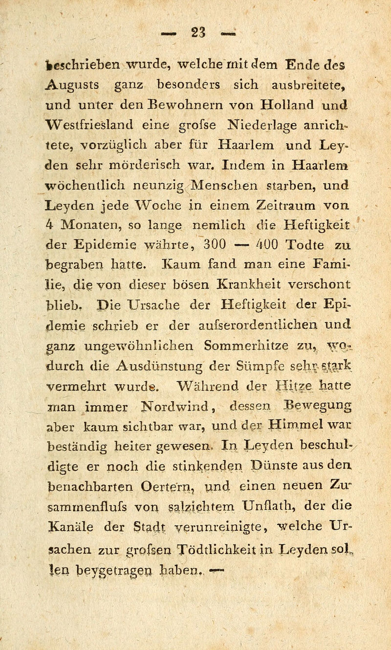 Ibeschrieben wurde, welche mit dem Ende des Augusts ganz besonders sich ausbreitete, und unter den Bewohnern von Holland und Westfriesland eine grofse Niederlage anrich- tete, vorzüglich aber für Haarlem und Ley- den sehr mörderisch war. Indem in Haarlem wöchentlich neunzig Menschen starben, und Leyden jede Woche in einem Zeitraum von 4 Monaten, so lange nemlich die Heftigkeit der Epidemie währte, 300 — 400 Todte zu l^egraben hatte. Kaum fand man eine Fami- lie, dig voll dieser bösen Krankheit verschont blieb, Die Ursache der Heftigkeit der Epi- flemie schrieb er der aufserordentlichen und ganz ungewöhnlichen Sommerhitze zu, wo-. durch die Ausdünstung der Sümpfe seli^ stark vermehrt wurde* Während der Hitze hatte man immer Nordwind, dessen Bewegung aber kaum sichtbar war, und der l^inimel war beständig heiter gewesen. In Leyden beschul- digte er noch die stinkenden Dünste aus den benachbarten Oertera, und einen neuen Zw sammenflufs von salzichtem Unflath, der die Kanäle der Stadt verunreinigte, 'welche Ur- sachen zur grofsen Tödtlichkeit in Leyden sol^ |en beygetragea haben,, -^