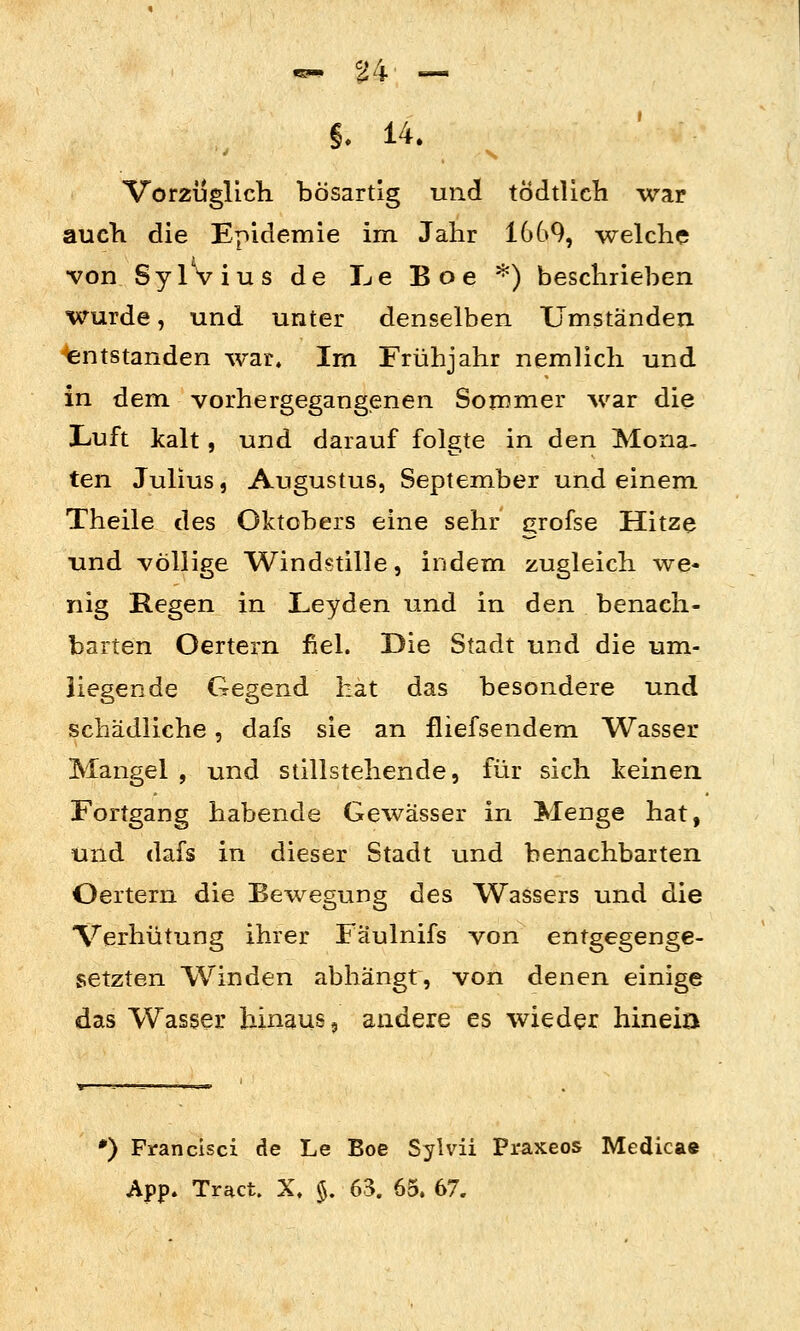 Vorzüglich bösartig und tÖdtlicli war auch die Epidemie im Jahr 16G9, welche •von SylVius de Le Boe '^) beschrieben wurde, und unter denselben Umständen Entstanden war. Im Frühjahr nemlich und in dem vorhergegangenen Sommer war die Luft kalt, und darauf folgte in den Mona- ten Julius, Augustus, September und einem Theile des Oktobers eine sehr ^rofse Hitze und völlige Windstille, indem zugleich we- nig Regen in Leyden und in den benach- barten Oertern fiel. Die Stadt und die um- liegende Gegend hat das besondere und schädliche, dafs sie an fliefsendem Wasser Mangel , und stillstehende, für sich keinen Fortgang habende Gewässer in Menge hat, und dafs in dieser Stadt und benachbarten Oertern die Bewegung des Wassers und die Verhütung ihrer Fäulnifs von entgegenge- setzten Winden abhängt, von denen einige das Wasser hinaus, andere es wieder hineiD *) Francisci de Le Boe Sylvii Praxeos Medicae App. Tract. X. %. 63. 65. 67.