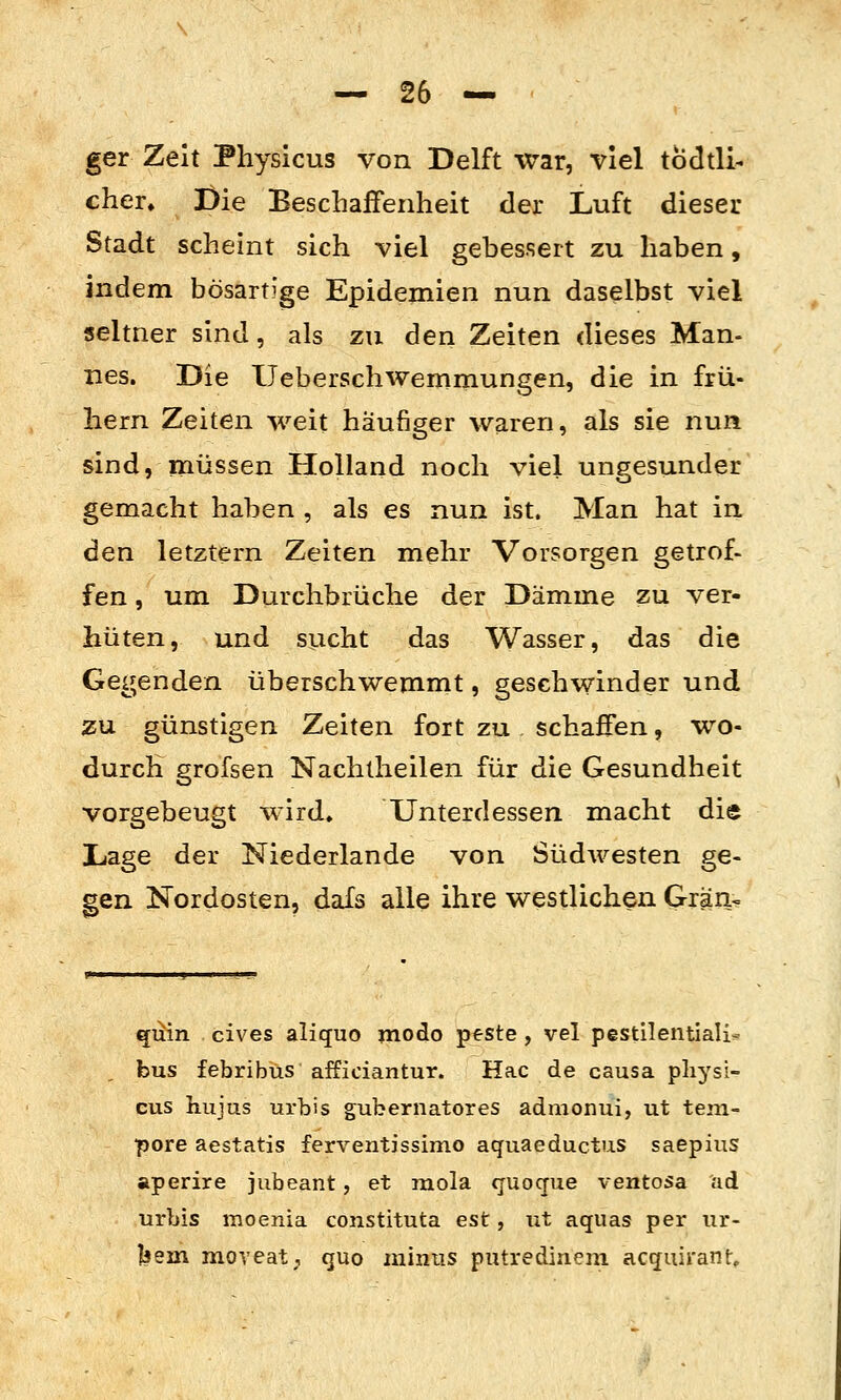 ger Zeit Physicus von Delft war, viel todtli- eher. I)ie BescLafFenheit der Luft dieser Stadt scheint sich viel gebessert zu haben, indem bösartige Epidemien nun daselbst viel seltner sind, als zu den Zeiten dieses Man- nes. Die IJeberschwemmungen, die in frü- hem Zeiten weit häufiger waren, als sie nun sind, müssen Holland noch viel ungesunder gemacht haben , als es nun ist. Man hat in den letztern Zeiten mehr Vorsorgen getrof- fen , um Durchbrüche der Dämme zu ver- hüten, und sucht das Wasser, das die Gegenden überschwemmt, geschwinder und zu. günstigen Zeiten fort zu . schaffen, wo- durch grofsen Nachtheilen für die Gesundheit vorgebeugt wird» Unterdessen macht die Lage der Niederlande von Südwesten ge- gen Nordosten, dafs alle ihre westlichen Gran« qiiin cives aliquo modo ptste , vel pestilentiali^ bus febribus afficiantur. Hac de causa pliysi- cus hiijus urbis gubernatores admonui, ut tem- pore aestatis ferventissimo aquaeductus saepius aperire jubeant, et mola quocjue ventosa ad urbis moenia constituta est, ut aquas per ur- läsm moveat, quo minus putredinem acquirant»