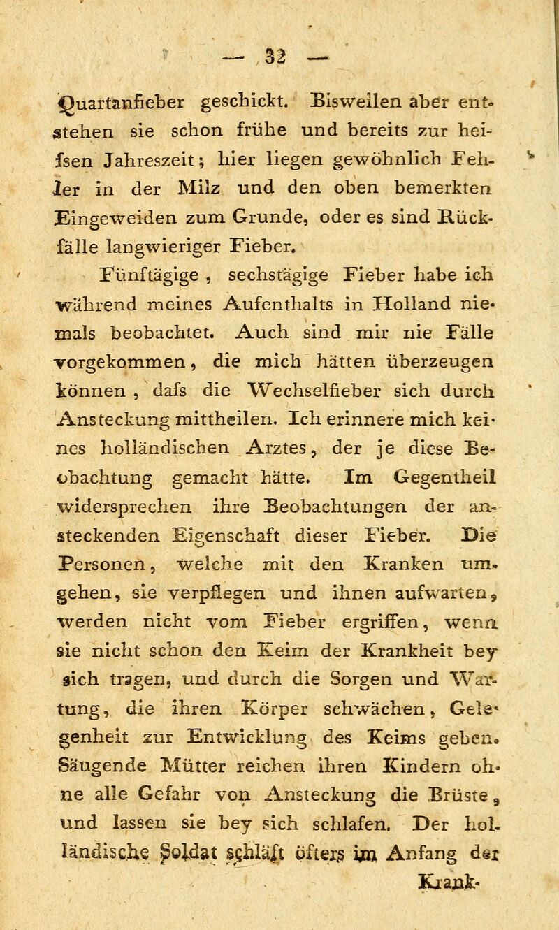 IJuartanfieber geschickt. Eis weilen aber ent- stehen sie schon frühe und bereits zur hei- fsen Jahreszeit; hier liegen gewöhnlich Feh- ler in der Milz und den oben bemerkten Eingeweiden zum Grunde, oder es sind Rück- fälle langwieriger Fieber. Fünftägige , sechstägige Fieber habe ich während meines Aufenthalts in Holland nie- juals beobachtet. Auch sind mir nie Fälle vorgekommen, die mich hätten überzeugen iönnen , dafs die Wechselfieber sich durch Ansteckung mittheilen. Ich erinnere mich kei* nes holländischen Arztes 5 der je diese Be- obachtung gemacht hätte» Im Gegentheil widersprechen ihre Beobachtungen der an- steckenden Eigenschaft dieser Fieber. Die Personen, welche mit den Kranken um. gehen, sie verpflegen und ihnen aufwarten, werden nicht vom Fieber ergriffen, wena sie nicht schon den Keim der Krankheit bey sich tragen, und durch die Sorgen und War- tung, die ihren Körper schwächen, Gele« genheit zur Entwicklung des Keims geben» Säugende Mütter reichen ihren Kindern oh- ne alle Gefahr von Ansteckung die Brüste ^ und lassen sie bey sich schlafen. Der hol- ländische ^oldat SjShlal^t öfteiiS im Anfang döi Kiaük-