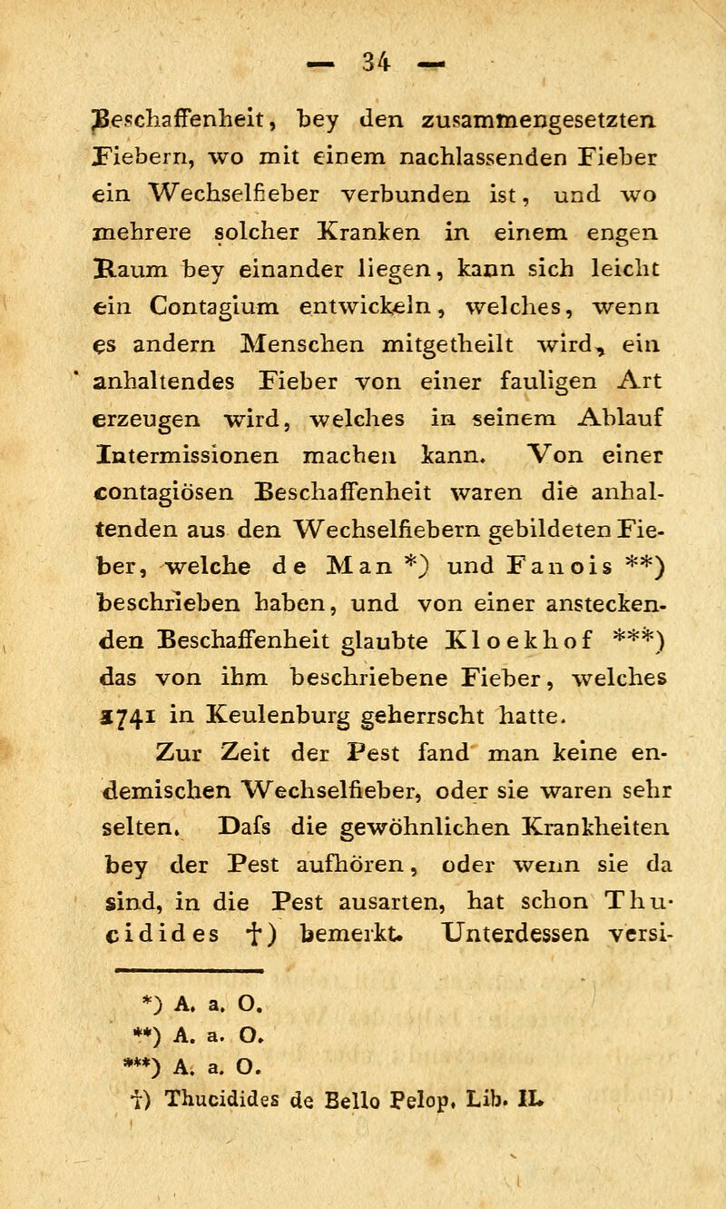 JBeschaffenlieit, bey den zusammengesetzten. Fiebern, wo mit einem nachlassenden Fieber ein Wechselfieber verbunden ist, und wo mehrere solcher Kranken in einem engen Raum bey einander liegen, kann sich leicht ein Contagium. entwickeln, welches, wenn es andern Menschen mitgetheilt wird^ ein anhaltendes Fieber von einer fauligen Art erzeugen wird, welches in seinem Ablauf Intermissionen macheu kann. Von einer contagiösen Beschaffenheit waren die anhal- tenden aus den Wechselfiebern gebildeten Fie- ber, welche de Man *) und Fan eis **) beschrieben haben, und von einer anstecken- den Beschaffenheit glaubte Kloekhof **'^) das von ihm beschriebene Fieber, welches 5741 in Keulenburg geherrscht hatte. Zur Zeit der Pest fand man keine en- demischen Wechselfieber, oder sie waren sehr selten, Dafs die gewöhnlichen Krankheiten bey der Pest aufhören, oder wenn sie da sind, in die Pest ausarten, hat schon Thu- cidides •{•) bemerkt. Unterdessen versi- *) A. a. O. **) A. a. O» **) A. a. O. i) Thucidides de Bello Pelop, Lib. IL