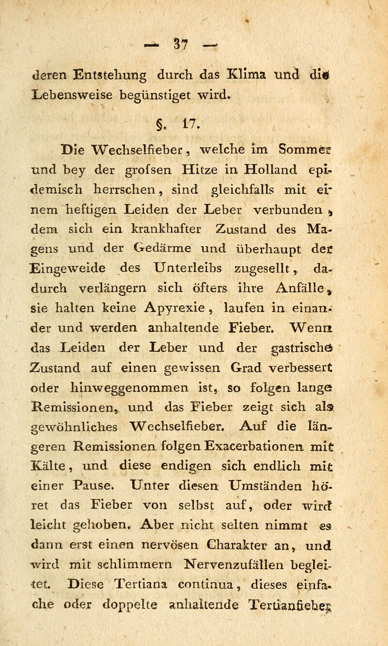 deren Entstehung durch das Klima und di* XiCbensweise begünstiget wird» §. 17. Die Wechselfieber, welche im Sommfeff und bey der grofsen Hitze in Holland epi- demisch herrschen, sind gleichfalls mit ei nem heftigen Leiden der Leber verbunden ^ dem sich ein krankhafter Zustand des Ma- gens und der Gedärme und überhaupt der Eingeweide des Unterleibs zugesellt, da- durch verlängern sich öfters ihre Anfälle^ sie halten keine Apyrexie , laufen in einan- der und werden anhaltende Fieber. Wena das Leiden der Leber und der gastrischö Zustand auf einen gewissen Grad verbessert oder hinweggenomm.en ist, so folgen lange Remissionen, und das Fieber zeigt sich als gewöhnliches Wechselfi^ber. Auf die län- geren Remissionen folgen Exacerbationen mit Kälte, und diese endigen sich endlich mit einer Pause» Unter diesen Umständen hö- ret das Fieber von selbst auf, oder wird leicht gehoben» Aber nicht selten nimmt es dann erst einen nervösen Charakter an, und wird mit schlimmem Nervenzufällen begieß •tet Diese Tertiana continua, dieses einfa. che oder doppelte anhaltende Tertianfieheji