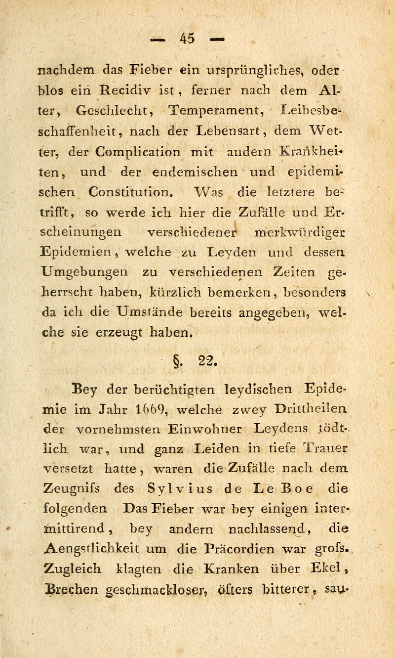 nachdem das Fieber ein ursprüngliches, oder blos ein Recidiv ist, ferner nach dem Al- ter, Geschlecht, Temperament, Leibesbe- schaffenheit, nach der Lebensart, dem Wet- ter, der Complication mit andern Krankheit ten, und der endemischen und epidemi- schen Constitution. Was die letztere be- trifft, so werde ich hier die Zufälle und Er- scheinungen verschiedener merkwürdiger Epidemien, welche zu Leyden und dessen Umgebungen zu verschiedenen Zeiten ge- herrscht haben, kürzlich bemerken, besonders da ich die Umstände bereits angegeben, %Yel- che sie erzeugt haben. Bey der berüchtigten leydischen Epide- mie im Jahr 1669, welche zwey Drittheilen der vornehmsten Einwohner Leydens .todt-. lieh war, und ganz Leiden in tiefe Trauer versetzt hatte , waren die Zufälle nach dem Zeugnifs des Sy 1 v i us de Le B o e die folgenden Das Fieber war bey einigen inter« mittirend, bey andern nachlassend, die Aengstlichkeit um die Präcordien war grofs. Zugleich klagten die Kranken über Ekel, Brechen geschmackloser, öfters bitterer, sau-