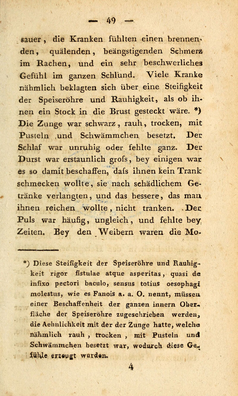 sauer > die Kranken fühlten einen brennen- den , quälenden, beängstigenden Scbmera im Rachen, und ein sehr beschwerliches Gefühl im ganzen Schlund. Viele Kranke nähmlich beklagten sich über eine Steifigkeit der Speiseröhre und Kauhigkeit, als ob ih- nen ein Stock in die Brust gesteckt wäre. *) Die Zange war schwarz, rauh, trocken, mit Pusteln ,und Schwämmchen besetzt» Der Schlaf war unruhig oder fehlte ganz. Der Durst war erstaunlich grofs, bey einigen wai: ts so damit beschaffen, dafs ihnen kein Trank schmecken wollte, sie nach schädlichem Ge- tränke verlangten, und das bessere, das man. ihnen reichen wollte , nicht tranken. . Dec Puls war häufig, ungleich, und fehlte bey, Zeiten. Bey den Weibern waren die Mo- *} Diese Steifigkeit det Speiseröhre und Rauhig- keit rigor fistulae atque asperitas, quasi de infixo pectori baculo, sensus totius oesophagi molestus, wie es Fanois a. a. O. nennt, müssen einer Beschaffenheit der ganzen innern Ober« fläche der Speiseröhre zugeschrieben werden^ die Aehnlichkeit mit der der Zunge hatte, welche nähmlich rauh , trocken , mit Pusteln und Schwämmchen besetzt war, wodur&h diese Ge^ J^ä.HIe sviBv^t ward«!!» 4 ■' _