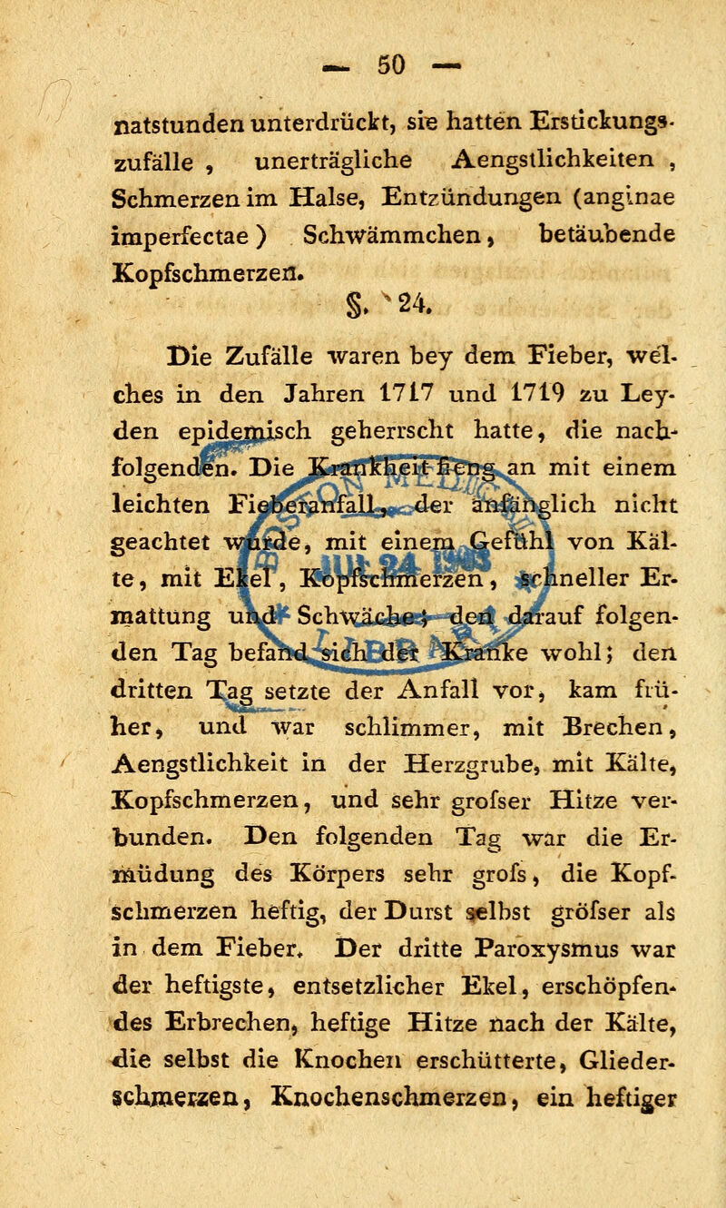 natstunden unterdrückt, sre hatten Erstickung»- zufalle , unerträgliche Aengsllichkeiten , Schmerzen im Halse, Entzündungen (anginae imperfectae) Schwämmchen, betäubende Kopfschmerzen. Die Zufälle waren bey dem Fieber, wel- ches in den Jahren 1717 und 1719 zu Ley- den epide|jii5ch geherrscht hatte, die nach- folgendün. Die l&rtmkkew^ip^fig^n mit einem leichten Fijl^&mälU^oder a^ft^hglich nicht geachtet vmQe, mit einem Gefühl von Käl- te , mit EleT, Kopfschriierzen, ^^'Äneller Er- inattüng un^ Sch\^üU^«!^ den darauf folgen- den Tag befa^^>;^&Bdft_^^gtfe wohl; den dritten Xagsetzte der Anfall vor, kam fiü- her, und war schlimmer, mit Brechen, Aengstlichkeit in der Herzgrube, mit Kälte, Kopfschmerzen, und sehr grofser Hitze ver- bunden. Den folgenden Tag war die Er- laüdung des Körpers sehr grofs, die Kopf- schmerzen heftig, der Durst gelbst gröfser als in dem Fieber, Der dritte Paroxysmus war der heftigste, entsetzlicher Ekel, erschöpfen- des Erbrechen, heftige Hitze nach der Kälte, die selbst die Knochen erschütterte, Glieder- schiaepzen, Knochenschmerzen, ein heftiger