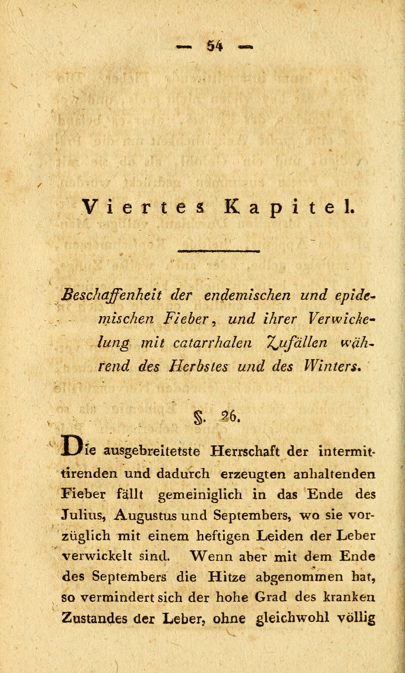 — 04-^ Viertes Kapitel. Beschaffenheit der endemischen und epide^ mischen Fieber^ und ihrer VeTwickc lung mit catarrhalen Tonfällen wah^ tend des Herbstes und des Winters* §. S6. JJie ausgebreitetste Herrschaft der intermit- tirenden und dadurch erzeugten anhaltenden Fieber fällt gemeiniglich in das Ende des Julius, Augustus und Septembers, wo sie vor- züglich mit einem heftigen Leiden der Leber verwickelt sind. Wenn aber mit dem Ende des Septembers die Hitze abgenommen hat, so vermindert sich der hohe Grad des kranken Zustandes der Leber, ohne gleichwohl völlig