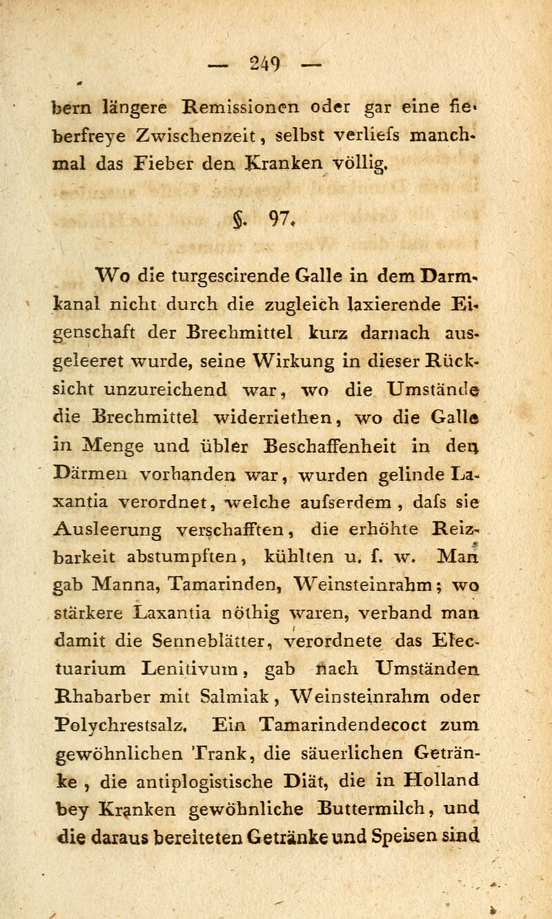 bern längere B.emissioncn oder gar eine fie« berfreye Zwischenzeit, selbst verliefs manch- mal das Fieber den Kranken völlig. §. 97, Wo die turgescirende Galle in dem Darm- Icanal nicht durch die zugleich laxierende Ei- genschaft der Brechmittel kurz darnach aus- geleeret wurde, seine Wirkung in dieser Rück- sicht unzureichend war, wo die Umstände die Brechmittel widerriethen, wo die Galle in Menge und übler Beschaffenheit in deq Därmen vorhanden war, wurden gelinde La- xantia verordnet, -welche aufserdem , dafs sie Ausleerung verschafften, die erhöhte Reiz- barkeit abstumpften, kühlten u. f. w. Man gab Manna, Tamarinden, Weinsteinrahm; wo stärkere Laxantia nöthig waren, verband man damit die Senneblätter, verordnete das ETec- tuarium Lenitivum, gab rtaeh Umständen Rhabarber mit Salmiak, Weinsteinrahm oder Polychrestsalz. Ein Tamarindendecoct zum gewöhnlichen Trank, die säuerlichen Geträn- ke , die antiplogistische Diät, die in Holland bey Kranken gewöhnliche Buttermilch, und die daraus bereiteten Getiänke und Speisen sind