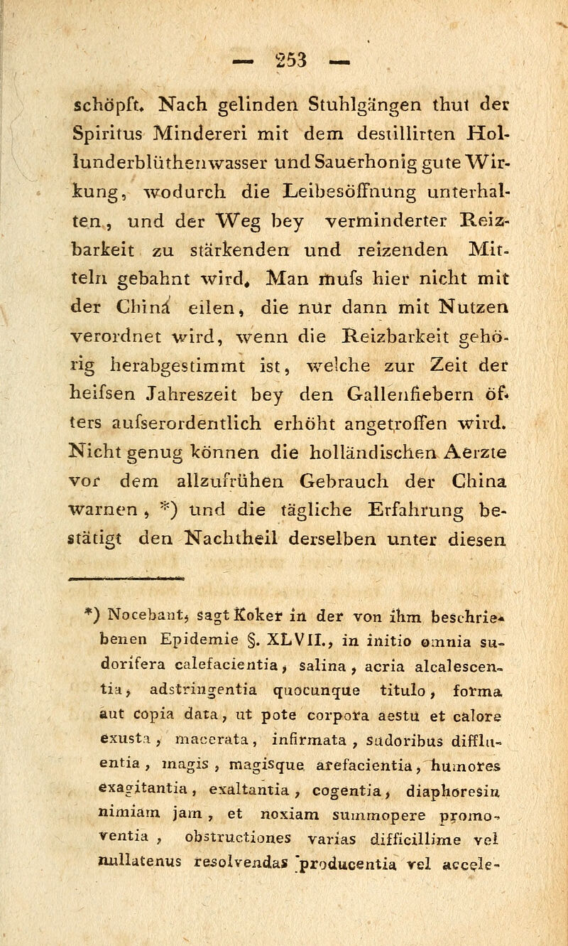 schöpft. Nach gelinden Stuhlgängen thut der Spiritus Minderen mit dem desiillirten Hol- lunderblüthenwasser und Sauerhonig gute Wir- kung, wodurch die Leibesöffnung unterhal- ten , und der Weg bey verminderter Reiz- barkeit zu stärkenden und reizenden Mit- teln gebahnt wird^ Man mufs hier nicht mit der China eilen^ die nur dann mit Nutzen verordnet wird, wenn die Reizbarkeit gehö- rig herabgestimmt ist, welche zur Zeit der heifsen Jahreszeit bey den Gallenfiebern öf- ters aufserordentlich erhöht anCTet,roffen wird. Nicht genug können die holländischen Aerzie vor dem allzufrühen Gebrauch der China warnen, '^) und die tägliche Erfahrung be- stätigt den Nachtheil derselben unter diesen *) Nocebantj sagt Koket in det von ihm beschrie* benen Epidemie §. XLVIL, in initio omnia su- dorifera calefacientia > salina , acria alcalescen- tia> adstringentia quocun^ue titulo, forma aut Cöpia data, ut pote corpoira aestü et calore exust.a , macerata, infirmata , sudoribus difflii- entia , magis , magisque af efacientia, humotes exagitantia , exaltantia , cogentia, diaphöresiu nimiam jam , et noxiam suinmopere promo- rentia , obstruxtiones varias difficülime vei imllatenus resolvendas 'producentia vel acc^le-