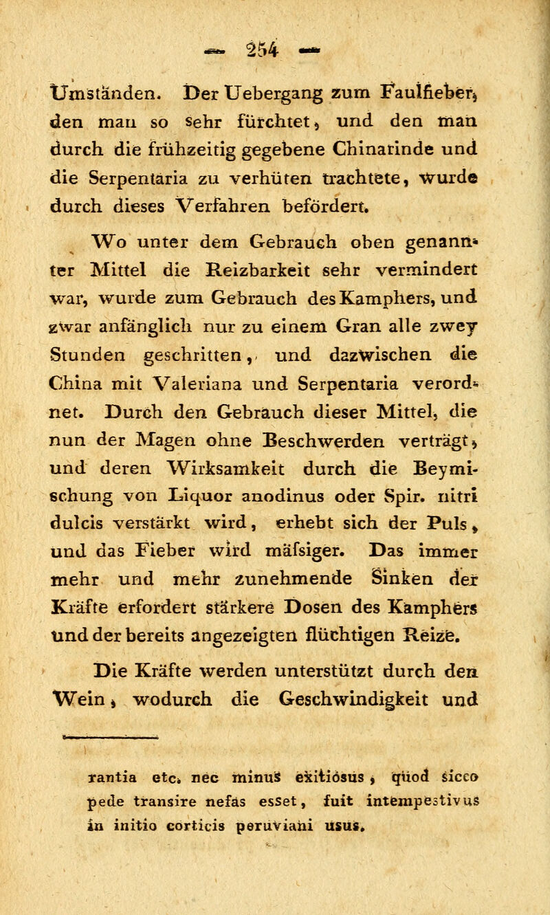 Umständen. Der Uebergang zum Faulfiefeefi den man so sehr fürchtet 5 und den toaü durch die frühzeitig gegebene Chinarinde und die Serpentäria zu verhüten trachtete, Wurde durch dieses Verfahren befördert» Wo unter dem Gebrauch oben genanri* ter Mittel die Reizbarkeit sehr vermindert war, wurde zum Gebrauch des Kamphers, und zwar anfänglich nur zu einem Gran alle zwey Stunden geschritten, und dazwischen die China mit Valeriana und Serpentäria verord*. net. Durch den Gebrauch dieser Mittel, die nun der Magen ohne Beschwerden verträgt ^ und deren Wirksamkeit durch die Beymi- schung von Liquor anodinus oder Spir. nitri dulcis verstärkt wird, erhebt sich der Puls» und das Fieber wird mäfsiger. Das immer mehr und mehr zunehmende Sinken dex Kräfte erfordert stärkere Dosen des Kamphfer« und der bereits angezeigten flüchtigen Reizfe. Die Kräfte werden unterstützt durch den. Wein > wodurch die Geschwindigkeit und rantia etc» nee minuS eiitiösüs i qüod sicco pede transire nefäs esset, fuit intfempestivus in initio corticis periiviaui usus.