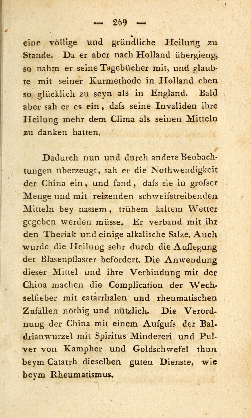 eine völlige und gründliche Heilung zu Stande. Da er aber nach Holland übergieng, SQ nahm er seine Tagebücher mit, und glaub- te mit seiner Kurmethode in Holland eben so glücklich zu seyn als in England. Bald aber sah er es ein, dafs seine Invaliden ihre Heilung mehr dem Clima als seinen Mitteln zu danken hatten. Dadurch nun und durch andere Beobach- tungen überzeugt, sah er die Nothwendigkeit der China ein, und fand, dafs sie in grofser Menge und mit reizenden schweifstreibenden. Mitteln bey nassem, trübem kaltem Wetter gegeben werden müsse» Er verband mit ihr den Thenak und einige alkalische Salze. Auch wurde die Heilung sehr durch die Auflegung der Blasenpflaster befördert. Die Anwendung dieser Mittel und ihre Verbindung mit der China machen die Complication der Wech- selfieber mit catarrhalen und rheumatischen Zufällen nöthig und nützlich. Die Verord- nung der China mit einem Aufgufs der Bal- drianwurzel mit Spiritus Mindereri und Pul- ver von Kampher und Goldschwefel thun. beym Catarrh dieselben guten Dienste, wie beym Rheumatismus»