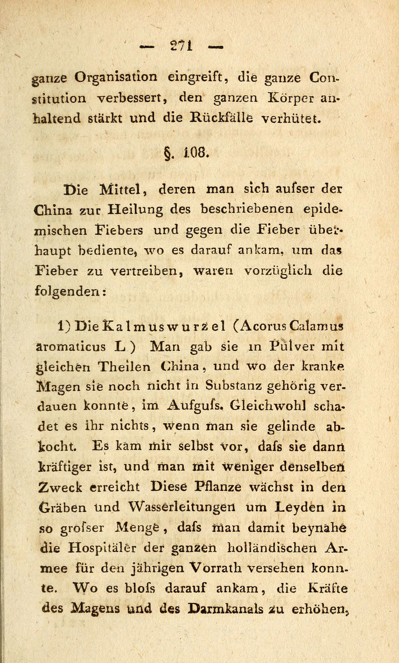 ganze Organisation eingreift, die ganze Con- stitution verbessert, den ganzen Körper an- haltend stärkt und die Rückfälle verhütet. §. im. Die Mittel, deren man sich aufser der China zur Heilung des beschriebenen epide* mischen Fiebers und gegen die Fieber übe^ haupt bediente) wo es darauf ankam, um das Fieber zu vertreiben, waren vorzüglich die folgenden: l)DieKalmüswur25el (AcorusCalamus äromaticus L ) Man gab sie m Pulver mit gleichen Theilen (>hlna, und Wo der kranke Magen sie noch nicht in Substanz gehörig ver- dauen konnte, im Aüfgufs. Gleichwohl scha- det es ihr nichts, Wenn man sie gelinde ab- i:ocht. Es kam ihir selbst Vor, dafs sie danrl kräftiger ist, und man init weniger denselbefi Zweck erreicht Diese Pflanze wächst in den Gräben und Wasserleitungen um Leyden in .so grofser Menge , dafs Jüan damit beynähö die Hospitäler der ganzeti holländischen Ar- mee für den jährigen Vorrath versehen konn- te. Wo es blofs darauf ankam, die Kräfte des Magens und des Darmkanals ^u erhöhen,