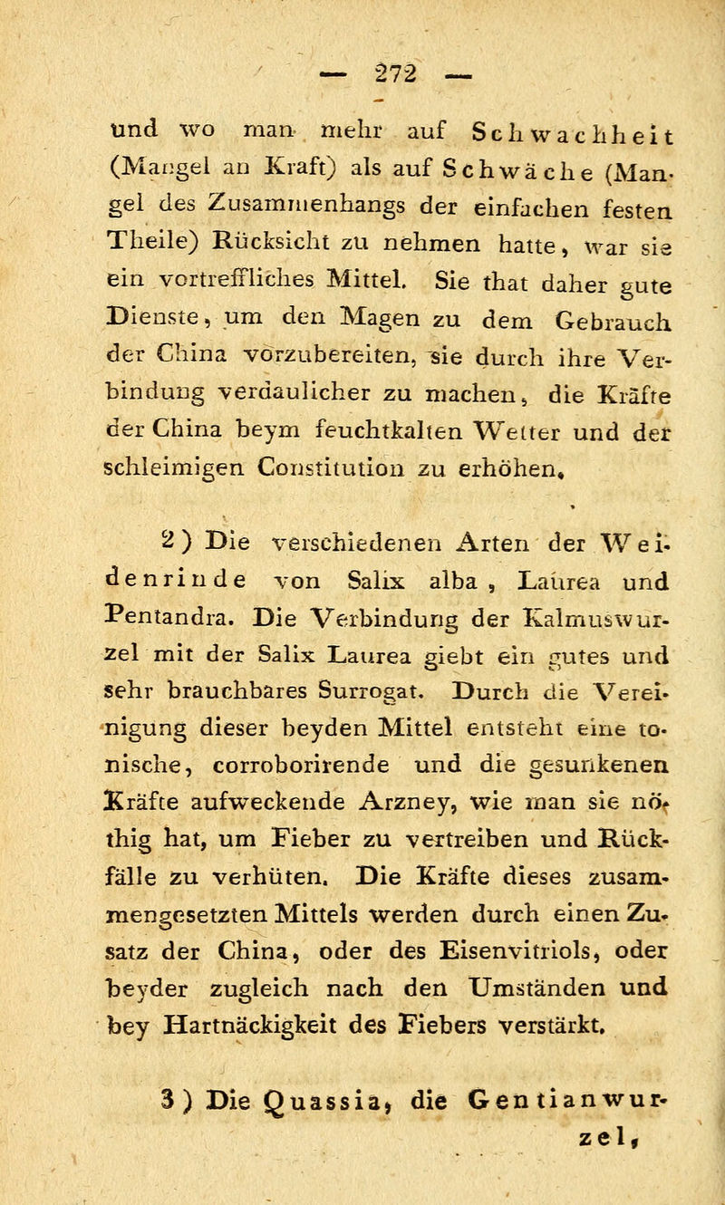 und wo man mehr auf Schwachheit (Mangel ao Kraft) als auf Sehwä che (JVIan- gel des Zusammenhangs der einfachen festen Theile) Rücksicht zu nehmen hatte, war sie ein vortreffliches Mittel. Sie that daher gute Dienste, um den Magen zu dem Gebrauch der China vorzubereiten, sie durch ihre Ver- bindung verdaulicher zu machen ^ die Kräfte der China beym feuchtkalten Wetter und der schleimigen Constitution zu erhöhen, 2 ) Die verschiedenen Arten der Wei* den rinde von Salix alba, Laürea und Pentandra. Die Verbindung der Kalmuswur- zel mit der Salix Laurea giebt ein gutes und sehr brauchbares Surrogat, Durch die Verei» nigung dieser beyden Mittel entsteht eine to- nische, corroborirende und die gesunkenen Kräfte aufweckende Arzney, wie man sie nöf thig hat, um Fieber zu vertreiben und Rück- fälle zu verhüten. Die Kräfte dieses zusam- mengesetzten Mittels werden durch einen Zu» Satz der China, oder des Eisenvitriols, oder beyder zugleich nach den Umständen und bey Hartnäckigkeit des Fiebers verstärkt, 3 ) Die Quassia» die Gentianwur- zel«