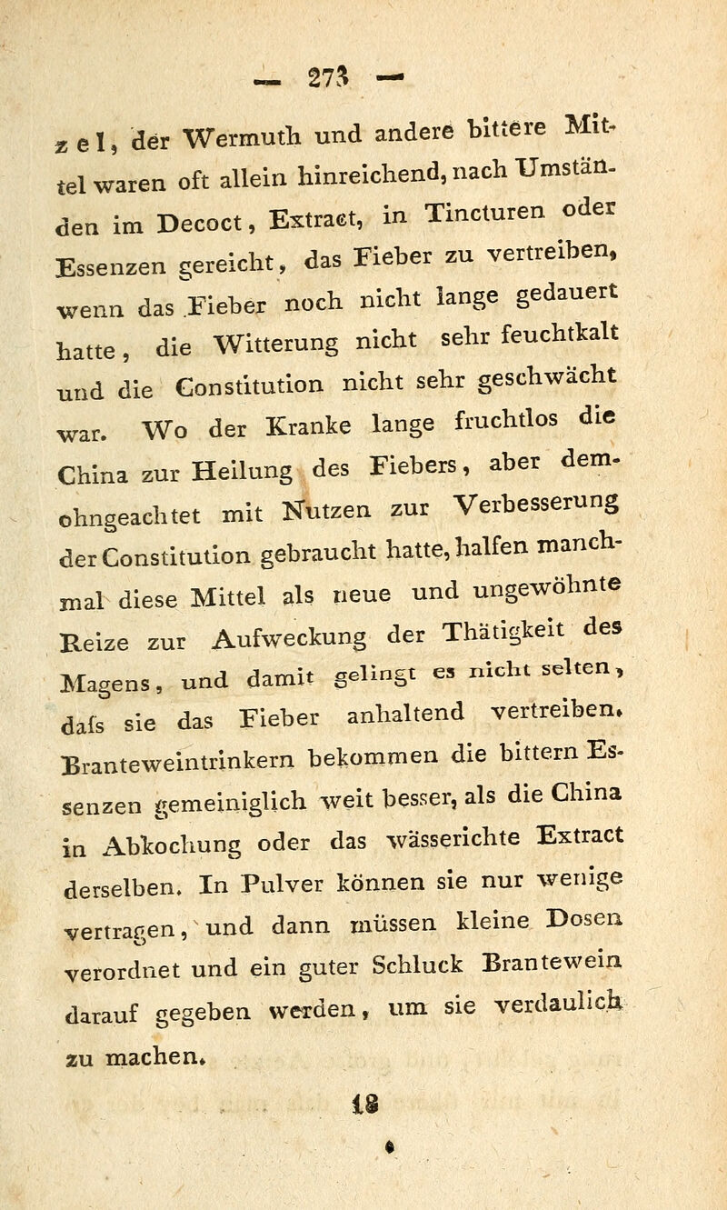 — 27-^ — zel, der Wermutli und andere bittere Mit. tel waren oft allein hinreichend, nach Umstän. den im Decoct, Extraet, in Tincturen oder Essenzen gereicht, das Fieber zu vertreiben. wenn das Fieber noch nicht lange gedauert hatte, die Witterung nicht sehr feuchtkalt und die Constitution nicht sehr geschwächt war. Wo der Kranke lange fruchtlos die China zur Heilung des Fiebers, aber dem- ohngeachtet mit Kutzen zur Verbesserung der Constitution gebraucht hatte, halfen manch- mal diese Mittel als neue und ungewöhnte Reize zur Aufweckung der Thätigkeit des Magens, und damit gelingt es nicht selten, dafs sie das Fieber anhaltend vertreiben» Branteweintrinkern bekommen die bittern Es- senzen gemeiniglich weit besser, als die China in Abkochung oder das wässerichte Extract derselben. In Pulver können sie nur wenige vertragen, und dann müssen kleine Dosen verordnet und ein guter Schluck Brantewein darauf gegeben werden, um sie verdaulich zu machen» 18
