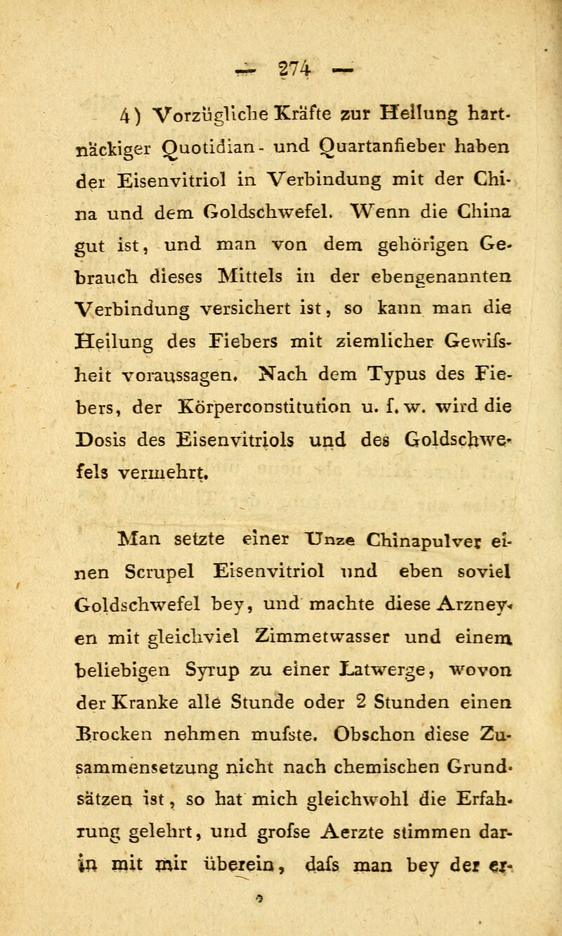 4) Vorzugliclie Kräfte zur Hellung hart- näcljiger Quotidian- und Quartanfieber haben der Eisenvitriol in Verbindung mit der Chi- na und dem Goldschwefel. Wenn die China gut ist, und man von dem gehörigen Ge- brauch dieses Mittels in der ebengenannten Verbindung versichert ist, so kann man die Heilung des Fiebers mit ziemlicher Ge\vifs- heit voraussagen. Nach dem Typus des Fie- bers, der Körperconstitution u. f. w. wird die Dosis des Eisenvitriols und des Goldscbwe' fels vermehrt. Man setzte einer Unze Chinapulver ei- nen Scrupel Eisenvitriol und eben soviel Goldschwefel bey, und machte diese Arzney«? en mit gleichviel Zimmetwasser und einem beliebigen Syrup zu einer Latwerge, wovon der Kranke alle Stunde oder 2 Stunden einen Brocken nehmen mufste. Obschon diese Zu- sammensetzung nicht nach chemischen Grund- sätzen ist, so hat mich gleichwohl die Erfah- rung gelehrt, und grofse Aerzte stimmen dar- in mit mir überein, dafs man bey der cj-