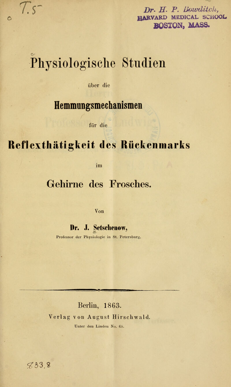 ' f ,$ Dr. H. P. Llowdüeh, HARVARD MED1CAL SCHOOL. BOSTON, MASS. Physiologische Studien über die Hemmungsmechanismen für die Reflexthätigkeit des Rückenmarks im Gehirne des Frosches. Von Dr. J. Setscheuow, Professor der Physiologie in St. Petersburg. Berlin, 1863. Verlag von August Hirschwald. Unter den Linden No. 6b. ^33,2