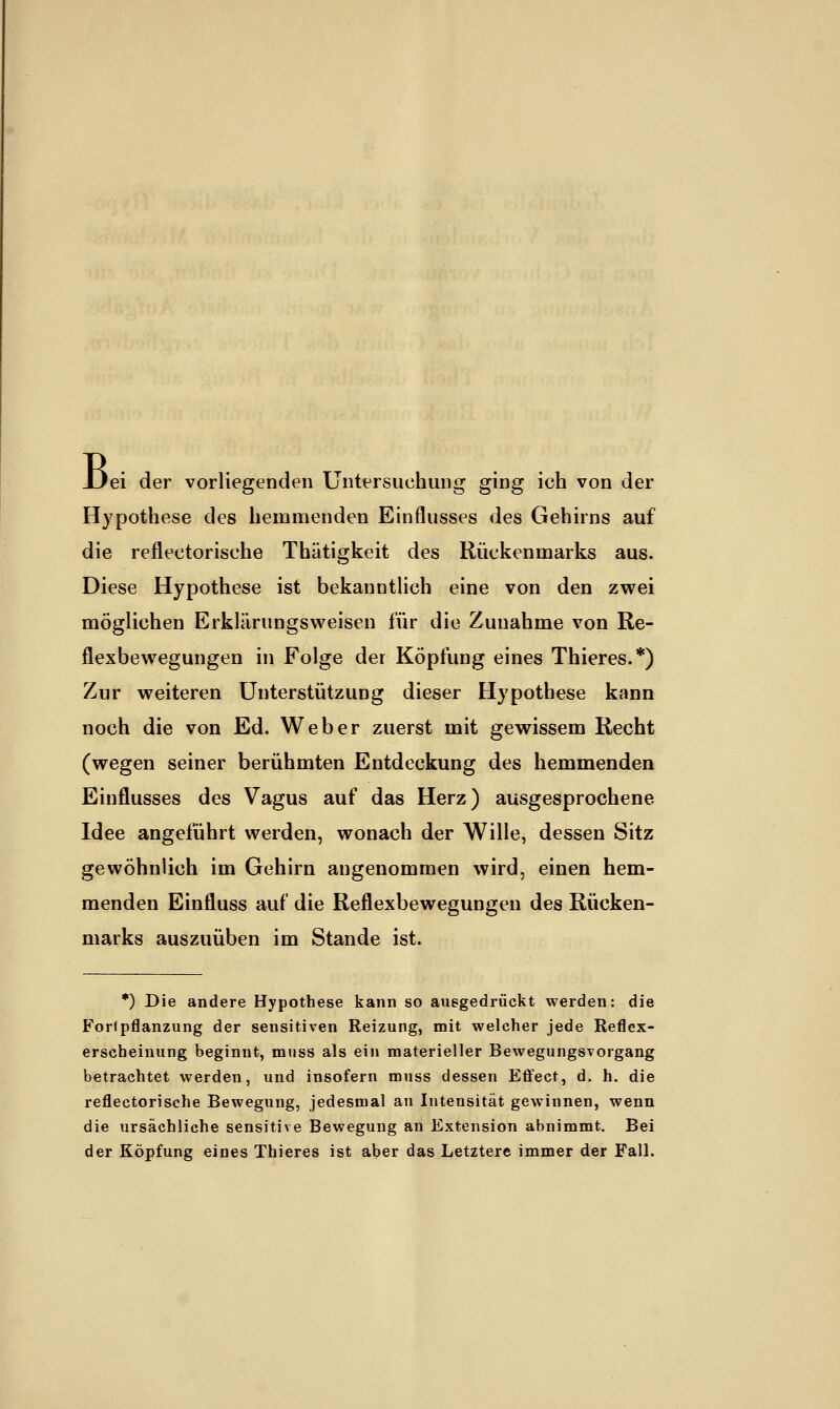 JJei der vorliegenden Untersuchung ging ich von der Hypothese des hemmenden Einflusses des Gehirns auf die reflectorische Thätigkeit des Rückenmarks aus. Diese Hypothese ist bekanntlich eine von den zwei möglichen Erklärungsweisen für die Zunahme von Re- flexbewegungen in Folge der Köpfung eines Thieres.*) Zur weiteren Unterstützung dieser Hypothese kann noch die von Ed. Weber zuerst mit gewissem Recht (wegen seiner berühmten Entdeckung des hemmenden Einflusses des Vagus auf das Herz) ausgesprochene Idee angeführt werden, wonach der Wille, dessen Sitz gewöhnlich im Gehirn angenommen wird, einen hem- menden Einfluss auf die Reflexbewegungen des Rücken- marks auszuüben im Stande ist. *) Die andere Hypothese kann so auegedrückt werden: die Forlpflanzung der sensitiven Reizung, mit welcher jede Reflex- erscheinung beginnt, muss als ein materieller Bewegungsvorgang betrachtet werden, und insofern muss dessen Effect, d. h. die reflectorische Bewegung, jedesmal an Intensität gewinnen, wenn die ursächliche sensitive Bewegung an Extension abnimmt. Bei der Köpfung eines Thieres ist aber das Letztere immer der Fall.