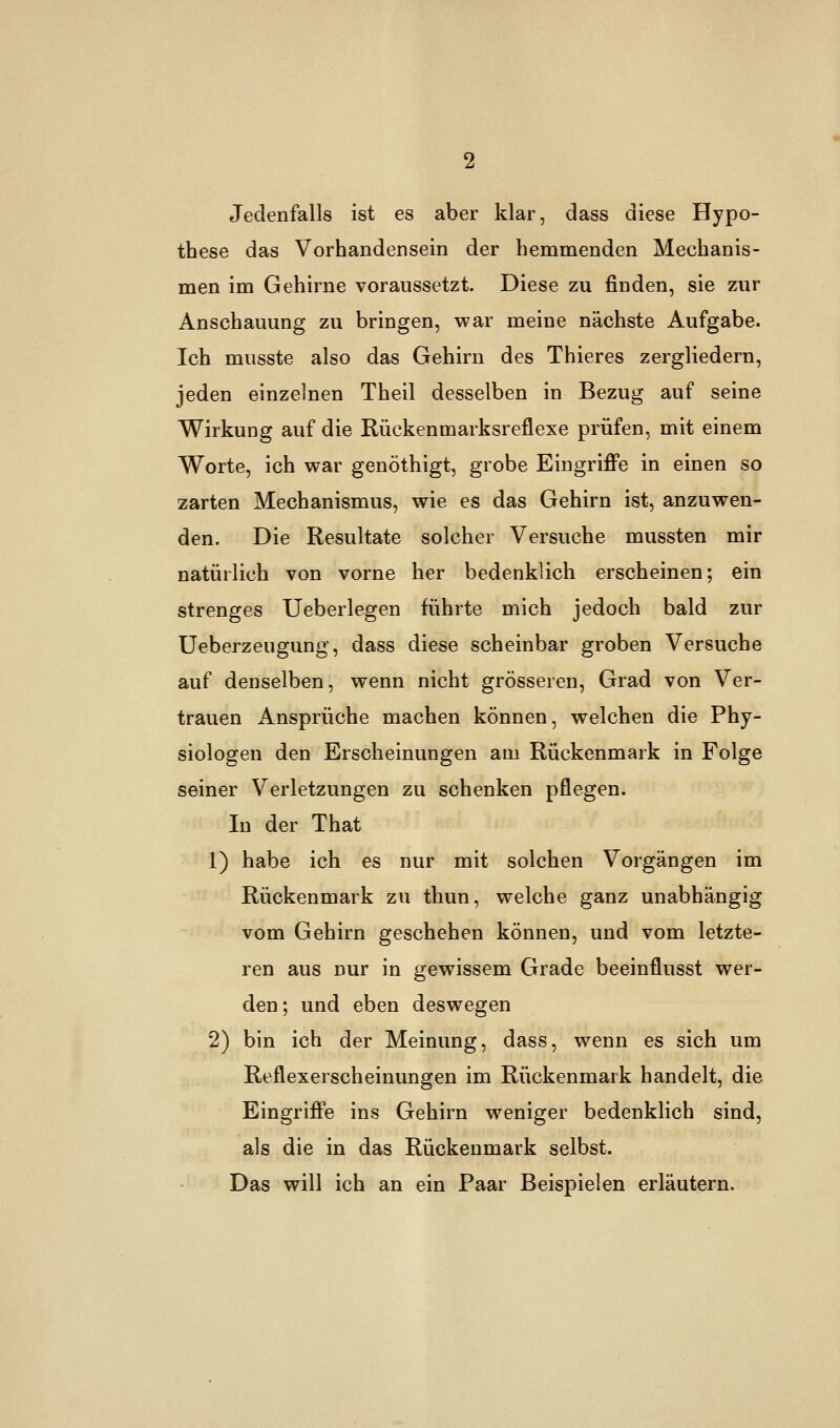 Jedenfalls ist es aber klar, dass diese Hypo- these das Vorhandensein der hemmenden Mechanis- men im Gehirne voraussetzt. Diese zu finden, sie zur Anschauung zu bringen, war meine nächste Aufgabe. Ich musste also das Gehirn des Thieres zergliedern, jeden einzelnen Theil desselben in Bezug auf seine Wirkung auf die Rückenmarksreflexe prüfen, mit einem Worte, ich war genöthigt, grobe Eingriffe in einen so zarten Mechanismus, wie es das Gehirn ist, anzuwen- den. Die Resultate solcher Versuche mussten mir natürlich von vorne her bedenklich erscheinen; ein strenges Ueberlegen führte mich jedoch bald zur Ueberzeugung, dass diese scheinbar groben Versuche auf denselben, wenn nicht grösseren, Grad von Ver- trauen Ansprüche machen können, welchen die Phy- siologen den Erscheinungen am Rückenmark in Folge seiner Verletzungen zu schenken pflegen. In der That 1) habe ich es nur mit solchen Vorgängen im Rückenmark zu thun, welche ganz unabhängig vom Gehirn geschehen können, und vom letzte- ren aus nur in gewissem Grade beeinflusst wer- den; und eben deswegen 2) bin ich der Meinung, dass, wenn es sich um Reflexerscheinungen im Rückenmark handelt, die Eingriffe ins Gehirn weniger bedenklich sind, als die in das Rückenmark selbst. Das will ich an ein Paar Beispielen erläutern.