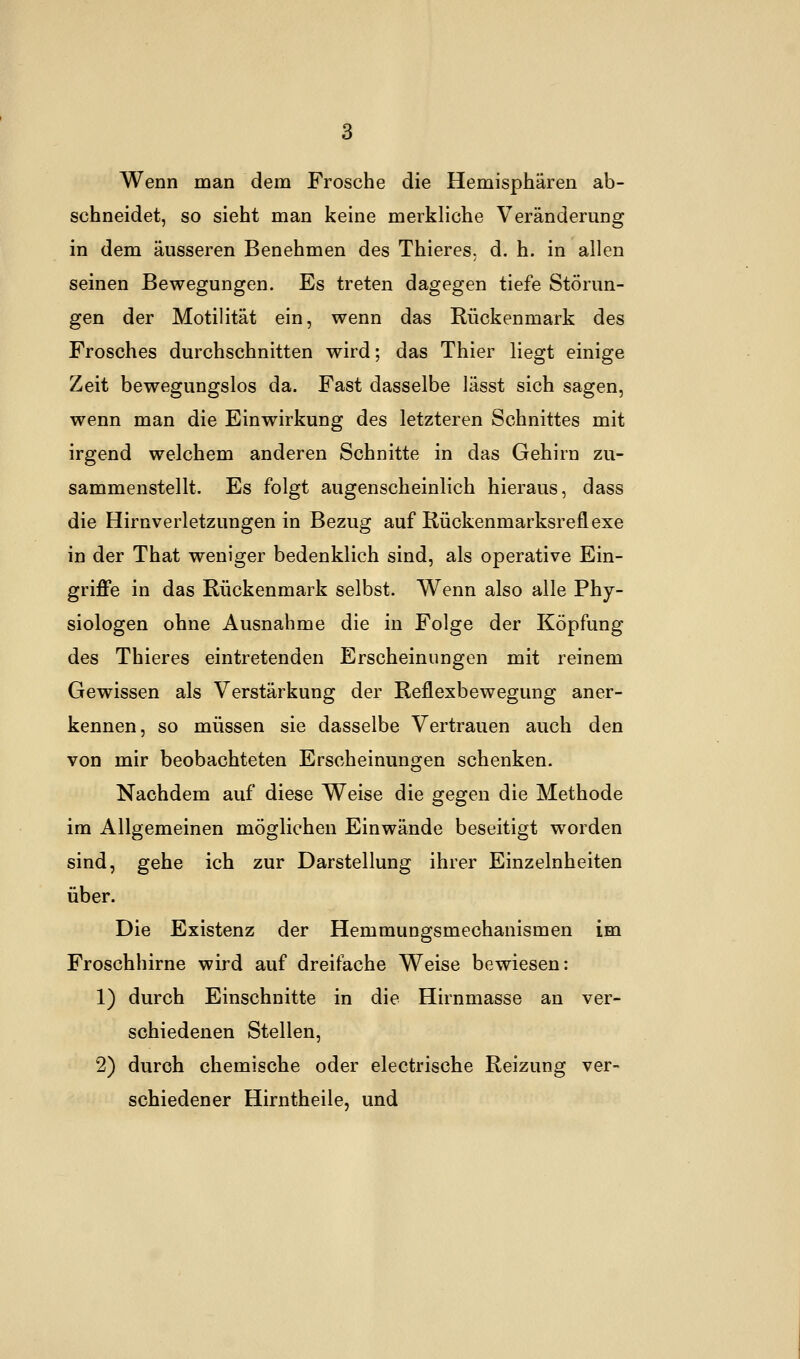 Wenn man dem Frosche die Hemisphären ab- schneidet, so sieht man keine merkliche Veränderung in dem äusseren Benehmen des Thieres. d. h. in allen seinen Bewegungen. Es treten dagegen tiefe Störun- gen der Motilität ein, wenn das Rückenmark des Frosches durchschnitten wird; das Thier liegt einige Zeit bewegungslos da. Fast dasselbe lässt sich sagen, wenn man die Einwirkung des letzteren Schnittes mit irgend welchem anderen Schnitte in das Gehirn zu- sammenstellt. Es folgt augenscheinlich hieraus, dass die Hirnverletzungen in Bezug auf Rückenmarksreflexe in der That weniger bedenklich sind, als operative Ein- griffe in das Rückenmark selbst. Wenn also alle Phy- siologen ohne Ausnahme die in Folge der Köpfung des Thieres eintretenden Erscheinungen mit reinem Gewissen als Verstärkung der Reflexbewegung aner- kennen, so müssen sie dasselbe Vertrauen auch den von mir beobachteten Erscheinungen schenken. Nachdem auf diese Weise die gegen die Methode im Allgemeinen möglichen Einwände beseitigt worden sind, gehe ich zur Darstellung ihrer Einzelnheiten über. Die Existenz der Hemmungsmechanismen im Froschhirne wird auf dreifache Weise bewiesen: 1) durch Einschnitte in die Hirnmasse an ver- schiedenen Stellen, 2) durch chemische oder electrische Reizung ver- schiedener Hirntheile, und