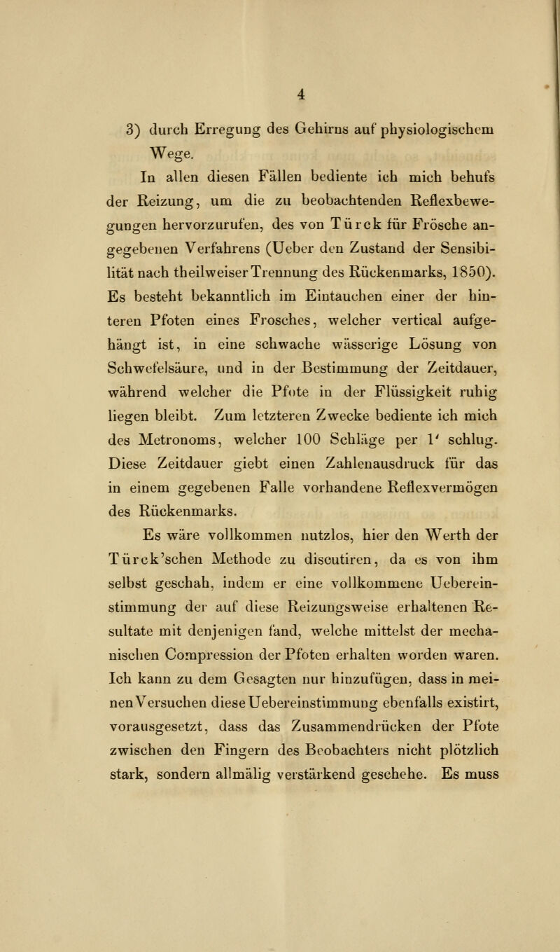 3) durch Erregung des Gehirns auf physiologischem Wege. In allen diesen Fällen bediente ich mich behufs der Reizung, um die zu beobachtenden Reflexbewe- gungen hervorzurufen, des von Türck für Frösche an- gegebenen Verfahrens (Ueber den Zustand der Sensibi- lität nach theilweiser Trennung des Rückenmarks, 1850). Es besteht bekanntlich im Eintauchen einer der hin- teren Pfoten eines Frosches, welcher vertical aufge- hängt ist, in eine schwache wässerige Lösung von Schwefelsäure, und in der Bestimmung der Zeitdauer, während welcher die Pfote in der Flüssigkeit ruhig liegen bleibt. Zum letzteren Zwecke bediente ich mich des Metronoms, welcher 100 Schläge per V schlug. Diese Zeitdauer giebt einen Zahlenausdruck für das in einem gegebenen Falle vorhandene Reflexvermögen des Rückenmarks. Es wäre vollkommen nutzlos, hier den Werth der Türck'schen Methode zu disoutiren, da es von ihm selbst geschah, indem er eine vollkommene Ueberein- stimmung der auf diese Reizungsweise erhaltenen Re- sultate mit denjenigen fand, welche mittelst der mecha- nischen Compression der Pfoten erhalten worden waren. Ich kann zu dem Gesagten nur hinzufügen, dass in mei- nen Versuchen diese Uebereinstimmung ebenfalls existirt, vorausgesetzt, dass das Zusammendrücken der Pfote zwischen den Fingern des Beobachters nicht plötzlich stark, sondern allmälig verstärkend geschehe. Es muss